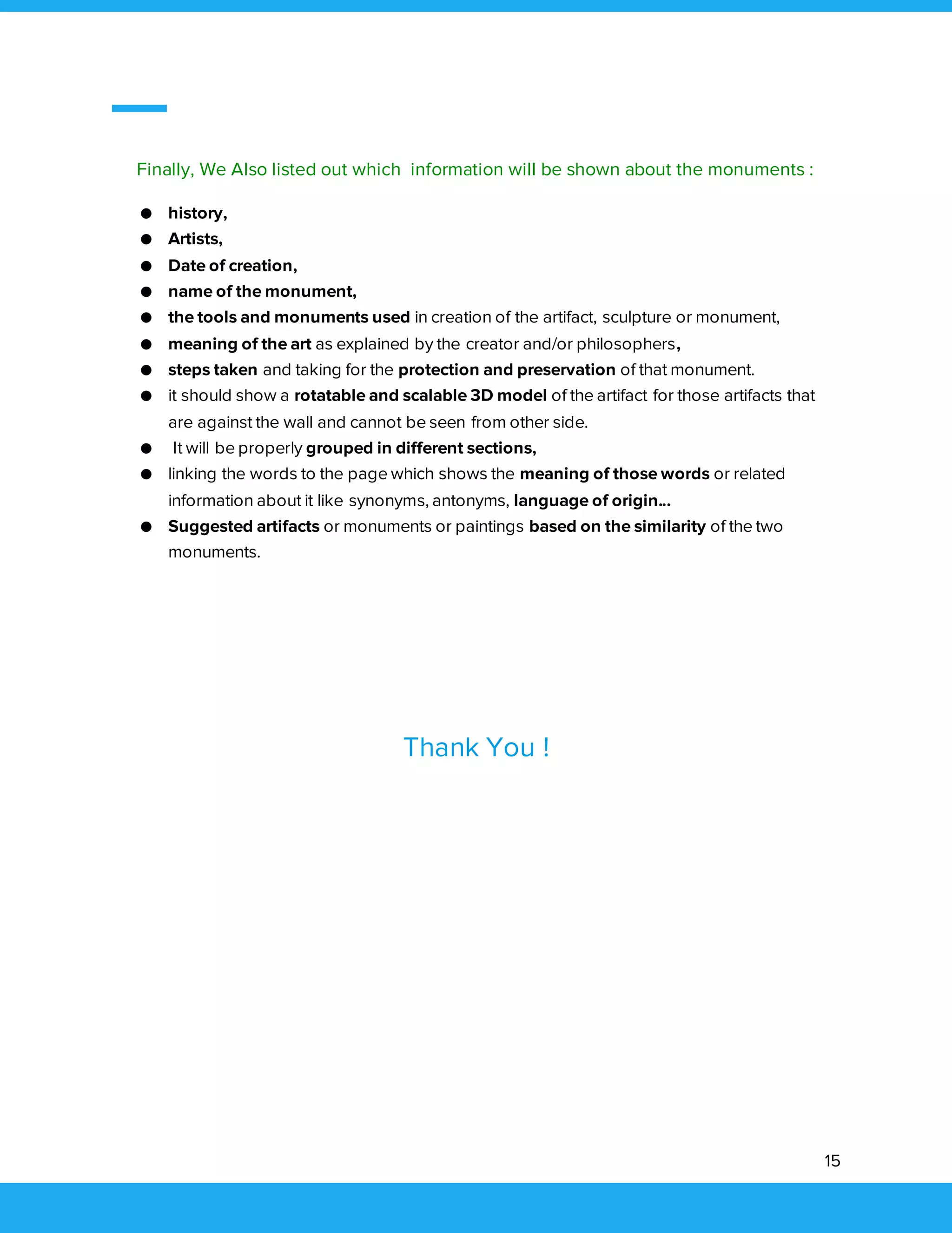 15
Finally, We Also listed out which information will be shown about the monuments :
● history,
● Artists,
● Date of creation,
● name of the monument,
● the tools and monuments used in creation of the artifact, sculpture or monument,
● meaning of the art as explained by the creator and/or philosophers,
● steps taken and taking for the protection and preservation of that monument.
● it should show a rotatable and scalable 3D model of the artifact for those artifacts that
are against the wall and cannot be seen from other side.
● It will be properly grouped in different sections,
● linking the words to the page which shows the meaning of those words or related
information about it like synonyms, antonyms, language of origin...
● Suggested artifacts or monuments or paintings based on the similarity of the two
monuments.
Thank You !
 