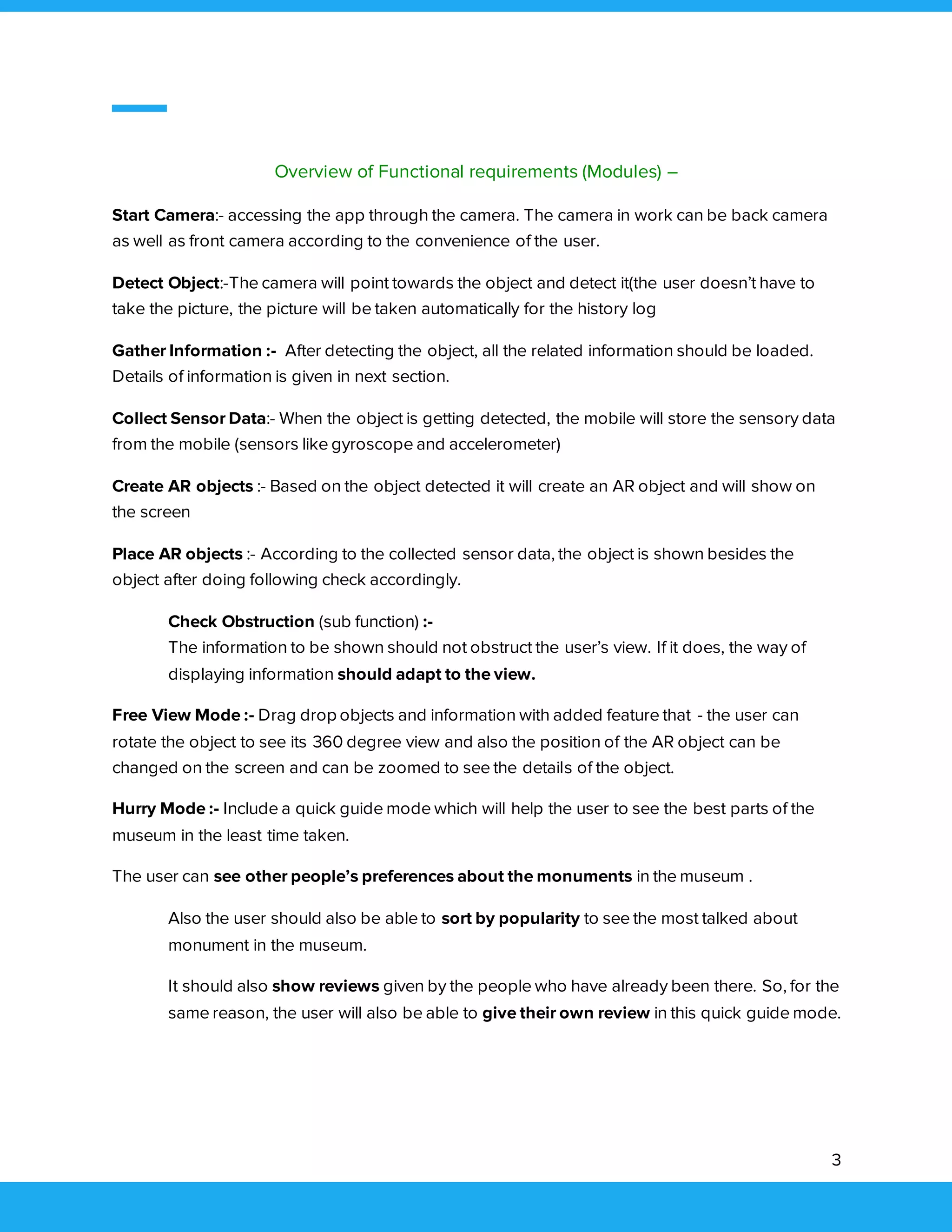 3
Overview of Functional requirements (Modules) –
Start Camera:- accessing the app through the camera. The camera in work can be back camera
as well as front camera according to the convenience of the user.
Detect Object:-The camera will point towards the object and detect it(the user doesn’t have to
take the picture, the picture will be taken automatically for the history log
Gather Information :- After detecting the object, all the related information should be loaded.
Details of information is given in next section.
Collect Sensor Data:- When the object is getting detected, the mobile will store the sensory data
from the mobile (sensors like gyroscope and accelerometer)
Create AR objects :- Based on the object detected it will create an AR object and will show on
the screen
Place AR objects :- According to the collected sensor data, the object is shown besides the
object after doing following check accordingly.
Check Obstruction (sub function) :-
The information to be shown should not obstruct the user’s view. If it does, the way of
displaying information should adapt to the view.
Free View Mode :- Drag drop objects and information with added feature that - the user can
rotate the object to see its 360 degree view and also the position of the AR object can be
changed on the screen and can be zoomed to see the details of the object.
Hurry Mode :- Include a quick guide mode which will help the user to see the best parts of the
museum in the least time taken.
The user can see other people’s preferences about the monuments in the museum .
Also the user should also be able to sort by popularity to see the most talked about
monument in the museum.
It should also show reviews given by the people who have already been there. So, for the
same reason, the user will also be able to give their own review in this quick guide mode.
 