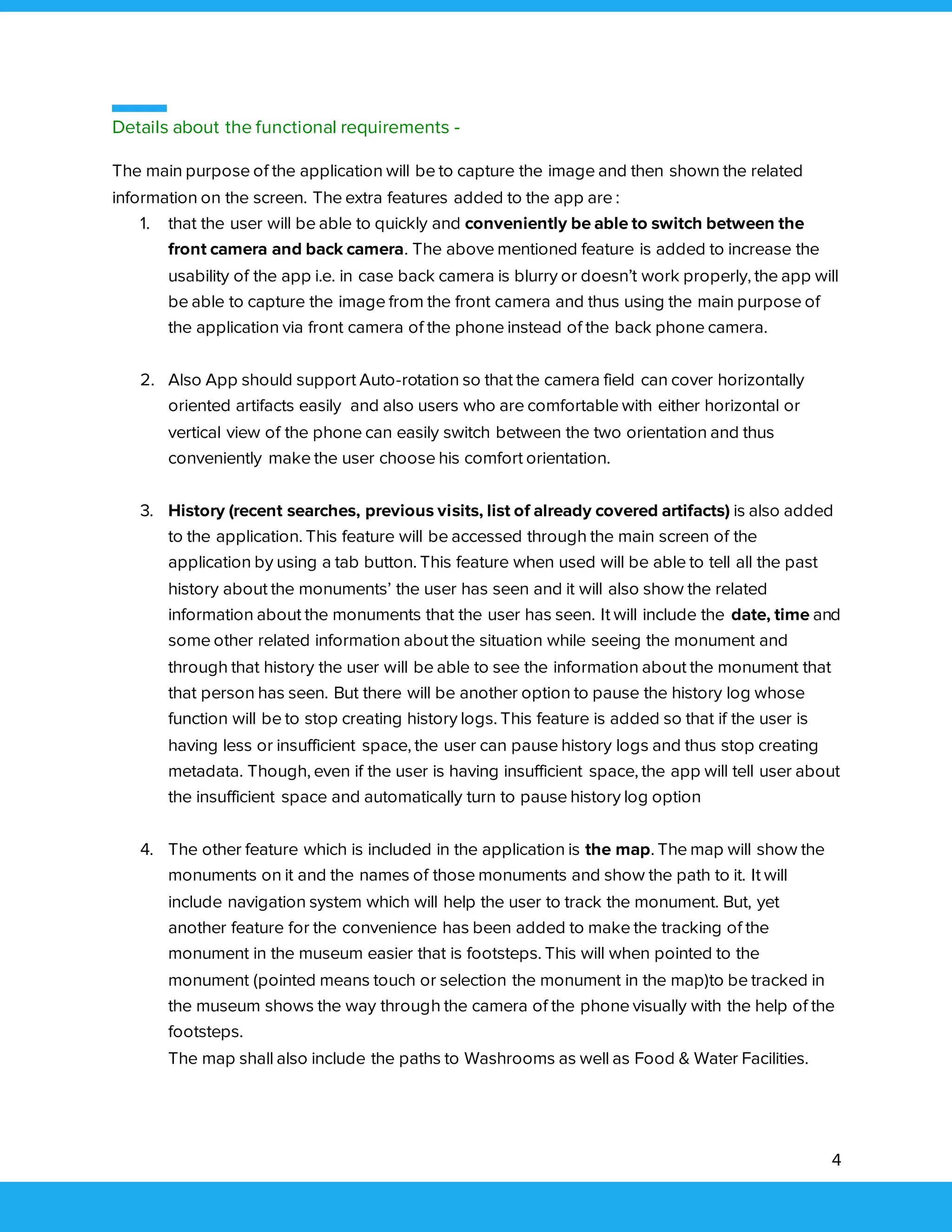 4
Details about the functional requirements -
The main purpose of the application will be to capture the image and then shown the related
information on the screen. The extra features added to the app are :
1. that the user will be able to quickly and conveniently be able to switch between the
front camera and back camera. The above mentioned feature is added to increase the
usability of the app i.e. in case back camera is blurry or doesn’t work properly, the app will
be able to capture the image from the front camera and thus using the main purpose of
the application via front camera of the phone instead of the back phone camera.
2. Also App should support Auto-rotation so that the camera field can cover horizontally
oriented artifacts easily and also users who are comfortable with either horizontal or
vertical view of the phone can easily switch between the two orientation and thus
conveniently make the user choose his comfort orientation.
3. History (recent searches, previous visits, list of already covered artifacts) is also added
to the application. This feature will be accessed through the main screen of the
application by using a tab button. This feature when used will be able to tell all the past
history about the monuments’ the user has seen and it will also show the related
information about the monuments that the user has seen. It will include the date, time and
some other related information about the situation while seeing the monument and
through that history the user will be able to see the information about the monument that
that person has seen. But there will be another option to pause the history log whose
function will be to stop creating history logs. This feature is added so that if the user is
having less or insufficient space, the user can pause history logs and thus stop creating
metadata. Though, even if the user is having insufficient space, the app will tell user about
the insufficient space and automatically turn to pause history log option
4. The other feature which is included in the application is the map. The map will show the
monuments on it and the names of those monuments and show the path to it. It will
include navigation system which will help the user to track the monument. But, yet
another feature for the convenience has been added to make the tracking of the
monument in the museum easier that is footsteps. This will when pointed to the
monument (pointed means touch or selection the monument in the map)to be tracked in
the museum shows the way through the camera of the phone visually with the help of the
footsteps.
The map shall also include the paths to Washrooms as well as Food & Water Facilities.
 