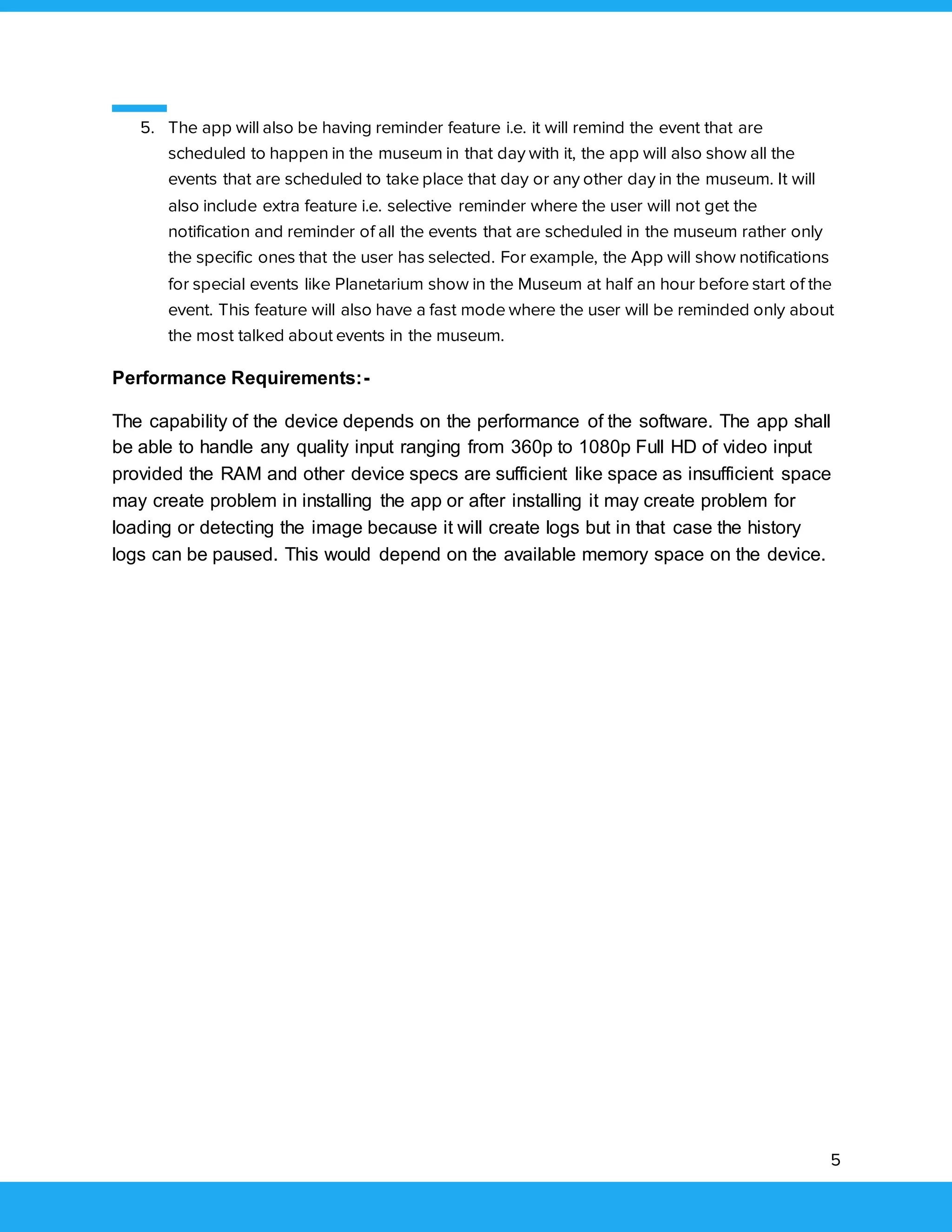 5
5. The app will also be having reminder feature i.e. it will remind the event that are
scheduled to happen in the museum in that day with it, the app will also show all the
events that are scheduled to take place that day or any other day in the museum. It will
also include extra feature i.e. selective reminder where the user will not get the
notification and reminder of all the events that are scheduled in the museum rather only
the specific ones that the user has selected. For example, the App will show notifications
for special events like Planetarium show in the Museum at half an hour before start of the
event. This feature will also have a fast mode where the user will be reminded only about
the most talked about events in the museum.
Performance Requirements:-
The capability of the device depends on the performance of the software. The app shall
be able to handle any quality input ranging from 360p to 1080p Full HD of video input
provided the RAM and other device specs are sufficient like space as insufficient space
may create problem in installing the app or after installing it may create problem for
loading or detecting the image because it will create logs but in that case the history
logs can be paused. This would depend on the available memory space on the device.
 