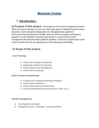 Moments Creator
1. Introduction :
(i) Purpose of this project- Our project is on an event management system.
When we want to arrange an event, we need many types of related things like venue,
decoration, food, transport,photographer etc. Managing these together is
time-consuming and expensive.Usually, when we want to arrange an emergency
program, it is not possible to arrange many things in a short time.Our event
management site will solve these problems together. A client can customize the event
as per his wish from this site depending on their willingness and ability.
(ii) Scope of this project-
Event Planning:
● Initial event concept and ideation.
● Budgeting and ﬁnancial planning.
● Venue selection and management.
● Event theme and design.
Event Promotion and Marketing:
● Creating and managing marketing campaigns.
● Social media integration.
● Email marketing and communication.
● Creating promotional materials (banners, ﬂyers, etc.).
Schedule Management:
● Creating event schedules.
● Managing sessions, workshops, and presentations.
 
