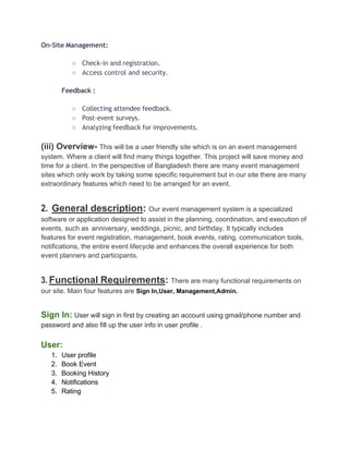 On-Site Management:
○ Check-in and registration.
○ Access control and security.
Feedback :
○ Collecting attendee feedback.
○ Post-event surveys.
○ Analyzing feedback for improvements.
(iii) Overview- This will be a user friendly site which is on an event management
system. Where a client will find many things together. This project will save money and
time for a client. In the perspective of Bangladesh there are many event management
sites which only work by taking some specific requirement but in our site there are many
extraordinary features which need to be arranged for an event.
2. General description: Our event management system is a specialized
software or application designed to assist in the planning, coordination, and execution of
events, such as anniversary, weddings, picnic, and birthday. It typically includes
features for event registration, management, book events, rating, communication tools,
notifications, the entire event lifecycle and enhances the overall experience for both
event planners and participants.
3. Functional Requirements: There are many functional requirements on
our site. Main four features are Sign In,User, Management,Admin.
Sign In: User will sign in first by creating an account using gmail/phone number and
password and also fill up the user info in user profile .
User:
1. User profile
2. Book Event
3. Booking History
4. Notifications
5. Rating
 