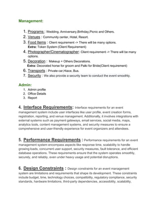 Management:
1. Programs : Wedding, Anniversary,Birthday,Picnic and Others.
2. Venues : Community center, Hotel, Resort.
3. Food Items : Client requirement -> There will be many options.
Extra: Token System (Client Requirement)
4. Photographer/Cinematographer: Client requirement -> There will be many
options.
5. Decoration : Makeup + Others Decorations.
Extra: Decorated horse for groom and Palki for Bride(Client requirement)
6. Transports : Private car,Hiace, Bus.
7. Security : We also provide a security team to conduct the event smoothly.
Admin:
1. Admin profile
2. Office Details
3. Report
4. Interface Requirements: Interface requirements for an event
management system include user interfaces like user profile, event creation forms,
registration, reporting, and venue management. Additionally, it involves integrations with
external systems such as payment gateways, email services, social media, maps,
analytics tools, content management systems, and security measures to ensure a
comprehensive and user-friendly experience for event organizers and attendees.
5. Performance Requirements : Performance requirements for an event
management system encompass aspects like response time, scalability to handle
growing loads, concurrent user support, security measures, fault tolerance, and efficient
database operations. These requirements ensure that the system operates smoothly,
securely, and reliably, even under heavy usage and potential disruptions.
6. Design Constraints : Design constraints for an event management
system are limitations and requirements that shape its development. These constraints
include budget, time, technology choices, compatibility, regulatory compliance, security
standards, hardware limitations, third-party dependencies, accessibility, scalability,
 