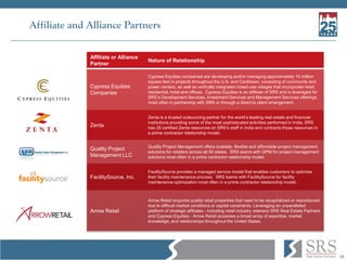 13
Affiliate and Alliance Partners
Affiliate or Alliance
Partner
Nature of Relationship
Cypress Equities
Companies
Cypress Equities companies are developing and/or managing approximately 10 million
square feet in projects throughout the U.S. and Caribbean, consisting of community and
power centers, as well as vertically integrated mixed-use villages that incorporate retail,
residential, hotel and offices. Cypress Equities is an affiliate of SRS and is leveraged for
SRS’s Development Services, Investment Services and Management Services offerings,
most often in partnership with SRS or through a direct to client arrangement.
Zenta
Zenta is a trusted outsourcing partner for the world’s leading real estate and financial
institutions providing some of the most sophisticated activities performed in India. SRS
has 25 certified Zenta resources on SRS’s staff in India and contracts those resources in
a prime contractor relationship model.
Quality Project
Management LLC
Quality Project Management offers scalable, flexible and affordable project management
solutions for retailers across all 50 states. SRS teams with QPM for project management
solutions most often in a prime contractor relationship model.
FacilitySource, Inc.
FacilitySource provides a managed service model that enables customers to optimize
their facility maintenance process. SRS teams with FacilitySource for facility
maintenance optimization most often in a prime contractor relationship model.
Arrow Retail
Arrow Retail acquires quality retail properties that need to be recapitalized or repositioned
due to difficult market conditions or capital constraints. Leveraging an unparalleled
platform of strategic affiliates - including retail industry veterans SRS Real Estate Partners
and Cypress Equities - Arrow Retail accesses a broad array of expertise, market
knowledge, and relationships throughout the United States.
 
