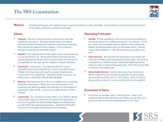 7
The SRS Constitution
Mission Provide extraordinary real estate services to users and owners of retail real estate. Our success is measured in the achievement
of our clients’ objectives, satisfaction and trust.
Values
• Integrity: We will not compromise our individual or corporate
integrity for any reason. Everyone will be held to the highest
ethical standards of honesty and integrity in all business dealings,
both internal and external to the company. Every individual
pledges to preserve the corporate integrity.
• Respect: We celebrate the intrinsic value of each person because
it is the right thing to do. We embrace diverse perspectives and
cultural backgrounds as this builds a positive work environment for
all regardless of race, age, gender, religion or sexual orientation.
• Teamwork: Teams work. The collective efforts of varied
specialists will produce extraordinary results; lone efforts do not.
Fidelity to the team ethic will result in personal achievements
beyond one’s own capabilities. Teamwork allows us to serve our
clients needs consistently office to office globally.
• Balance: Balanced lives will make for a healthier and consistently
productive organization. While hard work and devotion to our
profession are desired qualities, all employees are encouraged to
balance their faith, family, community and self with those of their
vocation.
• Leadership: Our continued success relies on our ability to attract
and motivate leaders of character throughout the organization. If
we invest in people who demonstrate integrity and achievement,
success will be the natural consequence. Principled-leadership
and technical competence will never become obsolete.
Operating Principles
• Quality: Pursue excellence in all of our professional endeavors
and remain above the conflicts that prevail in our industry. Inform
our clients of any potential conflicts, whether real or perceived.
Always choose the harder right over the easier wrong. We will
accept only excellence in both client services and quality of our
work.
• Client Service: We will adopt the objectives of our clients and
dedicate ourselves to the achievement of their goals. We strive to
understand our clients' long-term operational objectives and to
orient our work to achieve these objectives, rather than simply fulfill
a short-term real estate need.
• Value-Added Service: Deliver value every day. Exceed our
clients' expectations by maintaining standards of value-added
services well above the norms in our industry. Seek not only to
achieve what is asked of us, but provide more than is expected.
Guarantee of Value
• If we have not provided value, in terms of time, money, and
qualitative issues while performing our duties, we will waive all or
part of our fees at the reasonable discretion of our client.
 