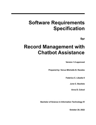 Software Requirements
Specification
for
Record Management with
Chatbot Assistance
Version 1.0 approved
Prepared by: Venus Mitchelle B. Raceles
Federico C. Libadia II
June C. Bautista
Anna D. Colcol
Bachelor of Science in Information Technology IV
October 20, 2022
 