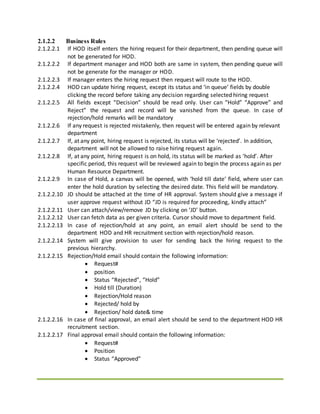 2.1.2.2 Business Rules
2.1.2.2.1 If HOD itself enters the hiring request for their department, then pending queue will
not be generated for HOD.
2.1.2.2.2 If department manager and HOD both are same in system, then pending queue will
not be generate for the manager or HOD.
2.1.2.2.3 If manager enters the hiring request then request will route to the HOD.
2.1.2.2.4 HOD can update hiring request, except its status and ‘in queue’ fields by double
clicking the record before taking any decision regarding selected hiring request
2.1.2.2.5 All fields except “Decision” should be read only. User can “Hold” “Approve” and
Reject” the request and record will be vanished from the queue. In case of
rejection/hold remarks will be mandatory
2.1.2.2.6 If any request is rejected mistakenly, then request will be entered again by relevant
department
2.1.2.2.7 If, at any point, hiring request is rejected, its status will be ‘rejected’. In addition,
department will not be allowed to raise hiring request again.
2.1.2.2.8 If, at any point, hiring request is on hold, its status will be marked as ‘hold’. After
specific period, this request will be reviewed again to begin the process again as per
Human Resource Department.
2.1.2.2.9 In case of Hold, a canvas will be opened, with ‘hold till date’ field, where user can
enter the hold duration by selecting the desired date. This field will be mandatory.
2.1.2.2.10 JD should be attached at the time of HR approval. System should give a message if
user approve request without JD “JD is required for proceeding, kindly attach”
2.1.2.2.11 User can attach/view/remove JD by clicking on ‘JD’ button.
2.1.2.2.12 User can fetch data as per given criteria. Cursor should move to department field.
2.1.2.2.13 In case of rejection/hold at any point, an email alert should be send to the
department HOD and HR recruitment section with rejection/hold reason.
2.1.2.2.14 System will give provision to user for sending back the hiring request to the
previous hierarchy.
2.1.2.2.15 Rejection/Hold email should contain the following information:
 Request#
 position
 Status “Rejected”, “Hold”
 Hold till (Duration)
 Rejection/Hold reason
 Rejected/ hold by
 Rejection/ hold date& time
2.1.2.2.16 In case of final approval, an email alert should be send to the department HOD HR
recruitment section.
2.1.2.2.17 Final approval email should contain the following information:
 Request#
 Position
 Status “Approved”
 