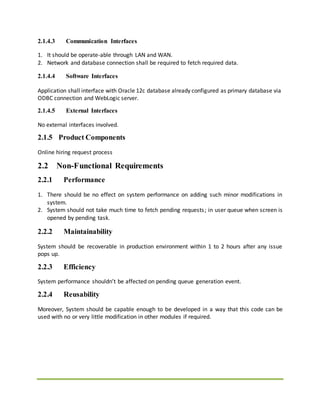 2.1.4.3 Communication Interfaces
1. It should be operate-able through LAN and WAN.
2. Network and database connection shall be required to fetch required data.
2.1.4.4 Software Interfaces
Application shall interface with Oracle 12c database already configured as primary database via
ODBC connection and WebLogic server.
2.1.4.5 External Interfaces
No external interfaces involved.
2.1.5 Product Components
Online hiring request process
2.2 Non-Functional Requirements
2.2.1 Performance
1. There should be no effect on system performance on adding such minor modifications in
system.
2. System should not take much time to fetch pending requests; in user queue when screen is
opened by pending task.
2.2.2 Maintainability
System should be recoverable in production environment within 1 to 2 hours after any issue
pops up.
2.2.3 Efficiency
System performance shouldn’t be affected on pending queue generation event.
2.2.4 Reusability
Moreover, System should be capable enough to be developed in a way that this code can be
used with no or very little modification in other modules if required.
 