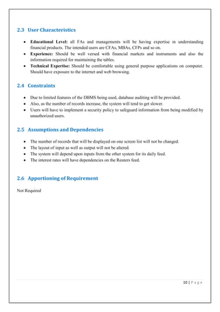 2.3 User Characteristics
Educational Level: all FAs and managements will be having expertise in understanding
financial products. The intended users are CFAs, MBAs, CFPs and so on.
Experience: Should be well versed with financial markets and instruments and also the
information required for maintaining the tables.
Technical Expertise: Should be comfortable using general purpose applications on computer.
Should have exposure to the internet and web browsing.

2.4 Constraints
Due to limited features of the DBMS being used, database auditing will be provided.
Also, as the number of records increase, the system will tend to get slower.
Users will have to implement a security policy to safeguard information from being modified by
unauthorized users.

2.5 Assumptions and Dependencies
The number of records that will be displayed on one screen list will not be changed.
The layout of input as well as output will not be altered.
The system will depend upon inputs from the other system for its daily feed.
The interest rates will have dependencies on the Reuters feed.

2.6 Apportioning of Requirement
Not Required

10 | P a g e

 