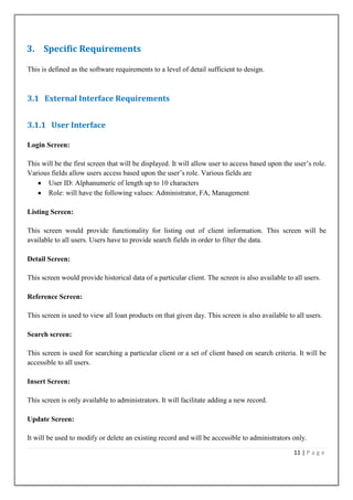3. Specific Requirements
This is defined as the software requirements to a level of detail sufficient to design.

3.1 External Interface Requirements
3.1.1 User Interface
Login Screen:
This will be the first screen that will be displayed. It will allow user to access based upon the user‟s role.
Various fields allow users access based upon the user‟s role. Various fields are
User ID: Alphanumeric of length up to 10 characters
Role: will have the following values: Administrator, FA, Management
Listing Screen:
This screen would provide functionality for listing out of client information. This screen will be
available to all users. Users have to provide search fields in order to filter the data.
Detail Screen:
This screen would provide historical data of a particular client. The screen is also available to all users.
Reference Screen:
This screen is used to view all loan products on that given day. This screen is also available to all users.
Search screen:
This screen is used for searching a particular client or a set of client based on search criteria. It will be
accessible to all users.
Insert Screen:
This screen is only available to administrators. It will facilitate adding a new record.
Update Screen:
It will be used to modify or delete an existing record and will be accessible to administrators only.
11 | P a g e

 