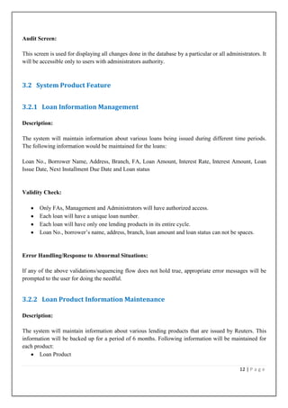 Audit Screen:
This screen is used for displaying all changes done in the database by a particular or all administrators. It
will be accessible only to users with administrators authority.

3.2 System Product Feature
3.2.1 Loan Information Management
Description:
The system will maintain information about various loans being issued during different time periods.
The following information would be maintained for the loans:
Loan No., Borrower Name, Address, Branch, FA, Loan Amount, Interest Rate, Interest Amount, Loan
Issue Date, Next Installment Due Date and Loan status

Validity Check:
Only FAs, Management and Administrators will have authorized access.
Each loan will have a unique loan number.
Each loan will have only one lending products in its entire cycle.
Loan No., borrower‟s name, address, branch, loan amount and loan status can not be spaces.

Error Handling/Response to Abnormal Situations:
If any of the above validations/sequencing flow does not hold true, appropriate error messages will be
prompted to the user for doing the needful.

3.2.2 Loan Product Information Maintenance
Description:
The system will maintain information about various lending products that are issued by Reuters. This
information will be backed up for a period of 6 months. Following information will be maintained for
each product:
Loan Product
12 | P a g e

 