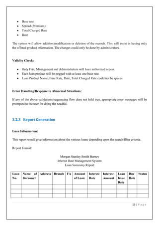 Base rate
Spread (Premium)
Total Charged Rate
Date
The system will allow addition/modification or deletion of the records. This will assist in having only
the offered product information. The changes could only be done by administrators.

Validity Check:
Only FAs, Management and Administrators will have authorized access.
Each loan product will be pegged with at least one base rate.
Loan Product Name, Base Rate, Date, Total Charged Rate could not be spaces.

Error Handling/Response to Abnormal Situations:
If any of the above validations/sequencing flow does not hold true, appropriate error messages will be
prompted to the user for doing the needful.

3.2.3 Report Generation
Loan Information:
This report would give information about the various loans depending upon the search/filter criteria.
Report Format:
Morgan Stanley Smith Barney
Interest Rate Management System
Loan Summary Report
Loan
No.

Name of Address Branch FA Amount
Borrower
of Loan

Interest
Rate

Interest
Amount

Loan
Issue
Date

Due
Date

Status

13 | P a g e

 