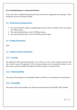 Error Handling/Response to Abnormal Situations:
If any of the above validations/sequencing flow does not hold true, appropriate error messages will be
prompted to the user for doing the needful.

3.3 Performance Requirement
The system should be capable of handling large amount of data. It should be able to run queries
on 1 billion records.
The system should facilitate a total of 15000 user logins.
The system should be able to run for 700-1000 concurrent logins.

3.4 Design Constraints
None

3.5 Software System Attributes
3.5.1 Security
The application will be password protected. Users will have to enter correct username, password and
role in order to access the application. All the external interfaces such as through the internet or with
other system will have an additional middle layer which would act as security firewall.

3.5.2 Maintainability
The system will be designed in a maintainable manner. It will be easy to incorporate new requirements.

3.5.3 Portability
The system will be easily portable to any Windows based system that has MS Office 2007 installed.

15 | P a g e

 