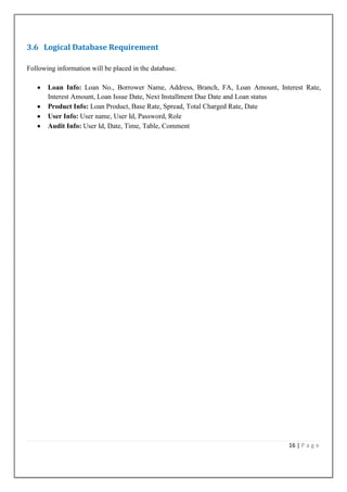 3.6 Logical Database Requirement
Following information will be placed in the database.
Loan Info: Loan No., Borrower Name, Address, Branch, FA, Loan Amount, Interest Rate,
Interest Amount, Loan Issue Date, Next Installment Due Date and Loan status
Product Info: Loan Product, Base Rate, Spread, Total Charged Rate, Date
User Info: User name, User Id, Password, Role
Audit Info: User Id, Date, Time, Table, Comment

16 | P a g e

 