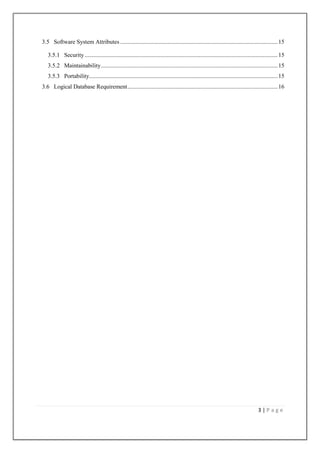 3.5 Software System Attributes .......................................................................................................... 15
3.5.1 Security .................................................................................................................................. 15
3.5.2 Maintainability ....................................................................................................................... 15
3.5.3 Portability............................................................................................................................... 15
3.6 Logical Database Requirement ..................................................................................................... 16

3|Page

 