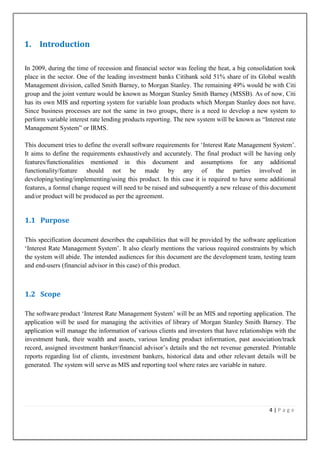 1. Introduction
In 2009, during the time of recession and financial sector was feeling the heat, a big consolidation took
place in the sector. One of the leading investment banks Citibank sold 51% share of its Global wealth
Management division, called Smith Barney, to Morgan Stanley. The remaining 49% would be with Citi
group and the joint venture would be known as Morgan Stanley Smith Barney (MSSB). As of now, Citi
has its own MIS and reporting system for variable loan products which Morgan Stanley does not have.
Since business processes are not the same in two groups, there is a need to develop a new system to
perform variable interest rate lending products reporting. The new system will be known as “Interest rate
Management System” or IRMS.
This document tries to define the overall software requirements for „Interest Rate Management System‟.
It aims to define the requirements exhaustively and accurately. The final product will be having only
features/functionalities mentioned in this document and assumptions for any additional
functionality/feature should not be made by any of the parties involved in
developing/testing/implementing/using this product. In this case it is required to have some additional
features, a formal change request will need to be raised and subsequently a new release of this document
and/or product will be produced as per the agreement.

1.1 Purpose
This specification document describes the capabilities that will be provided by the software application
„Interest Rate Management System‟. It also clearly mentions the various required constraints by which
the system will abide. The intended audiences for this document are the development team, testing team
and end-users (financial advisor in this case) of this product.

1.2 Scope
The software product „Interest Rate Management System‟ will be an MIS and reporting application. The
application will be used for managing the activities of library of Morgan Stanley Smith Barney. The
application will manage the information of various clients and investors that have relationships with the
investment bank, their wealth and assets, various lending product information, past association/track
record, assigned investment banker/financial advisor‟s details and the net revenue generated. Printable
reports regarding list of clients, investment bankers, historical data and other relevant details will be
generated. The system will serve as MIS and reporting tool where rates are variable in nature.

4|Page

 
