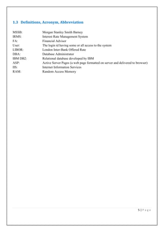 1.3 Definitions, Acronym, Abbreviation
MSSB:
IRMS:
FA:
User:
LIBOR:
DBA:
IBM DB2:
ASP:
IIS:
RAM:

Morgan Stanley Smith Barney
Interest Rate Management System
Financial Advisor
The login id having some or all access to the system
London Inter-Bank Offered Rate
Database Administrator
Relational database developed by IBM
Active Server Pages (a web page formatted on server and delivered to browser)
Internet Information Services
Random Access Memory

5|Page

 