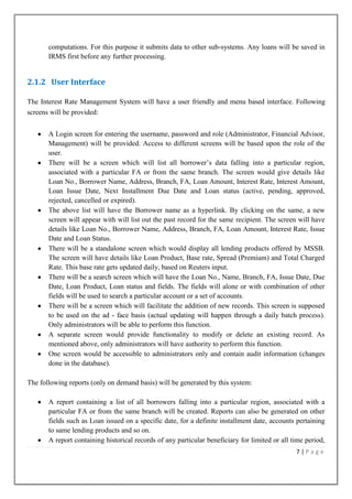 computations. For this purpose it submits data to other sub-systems. Any loans will be saved in
IRMS first before any further processing.

2.1.2 User Interface
The Interest Rate Management System will have a user friendly and menu based interface. Following
screens will be provided:
A Login screen for entering the username, password and role (Administrator, Financial Advisor,
Management) will be provided. Access to different screens will be based upon the role of the
user.
There will be a screen which will list all borrower‟s data falling into a particular region,
associated with a particular FA or from the same branch. The screen would give details like
Loan No., Borrower Name, Address, Branch, FA, Loan Amount, Interest Rate, Interest Amount,
Loan Issue Date, Next Installment Due Date and Loan status (active, pending, approved,
rejected, cancelled or expired).
The above list will have the Borrower name as a hyperlink. By clicking on the same, a new
screen will appear with will list out the past record for the same recipient. The screen will have
details like Loan No., Borrower Name, Address, Branch, FA, Loan Amount, Interest Rate, Issue
Date and Loan Status.
There will be a standalone screen which would display all lending products offered by MSSB.
The screen will have details like Loan Product, Base rate, Spread (Premium) and Total Charged
Rate. This base rate gets updated daily, based on Reuters input.
There will be a search screen which will have the Loan No., Name, Branch, FA, Issue Date, Due
Date, Loan Product, Loan status and fields. The fields will alone or with combination of other
fields will be used to search a particular account or a set of accounts.
There will be a screen which will facilitate the addition of new records. This screen is supposed
to be used on the ad - face basis (actual updating will happen through a daily batch process).
Only administrators will be able to perform this function.
A separate screen would provide functionality to modify or delete an existing record. As
mentioned above, only administrators will have authority to perform this function.
One screen would be accessible to administrators only and contain audit information (changes
done in the database).
The following reports (only on demand basis) will be generated by this system:
A report containing a list of all borrowers falling into a particular region, associated with a
particular FA or from the same branch will be created. Reports can also be generated on other
fields such as Loan issued on a specific date, for a definite installment date, accounts pertaining
to same lending products and so on.
A report containing historical records of any particular beneficiary for limited or all time period,
7|Page

 