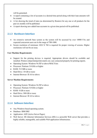 will be generated.
A report containing a list of accounts in a desired time period along with their loan amounts will
be created.
A list showing the trend of rates (as determined by Reuters) for any one or all products for the
past six months will be published.
A report showing new added loan accounts in a given time period will be published.

2.1.3 Hardware Interface
An extensive network base system as the system will be accessed by over 10000 FAs and
expected concurrent users are in the range of 700-1000.
Screen resolution of minimum 1024 X 768 is required for proper viewing of screens. Higher
resolutions will not be an issue.
User Machine Requirements:
Support for the printing devices is required. Appropriate drivers should be available and
installed. Printers (inkjet/deskjet/dot-matrix etc.) are connected properly for printing reports.
Operating System: Windows 9x/XP or above/MAC/Unix
Processor: Pentium 3.0 GHz or higher
RAM: 512 MB or more
Hard Drive: 10 GB or more
Internet Browser: IE 6.0 or above
Server Machine Requirements:
Operating System: Windows 9x/XP or above
Processor: Pentium 5.0 GHz or higher
RAM: 4 GB or more
Hard Drive: 500 GB or more
Internet Browser: IE 6.0 or above

2.1.4 Software Interface
Any Windows based operating system.
Database: IBM DB2
Application: ASP (Active Server Pages)
Web Server: IIS (Internet Information Services (IIS) is a powerful Web server that provides a
highly reliable, manageable, and scalable Web application infrastructure.
8|Page

 