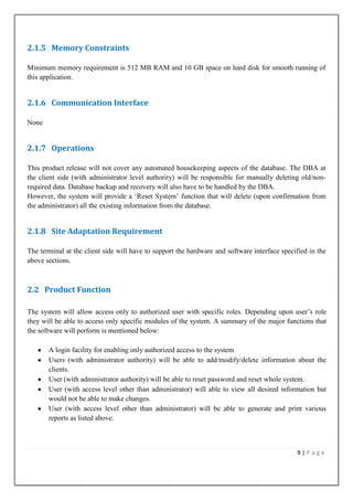 2.1.5 Memory Constraints
Minimum memory requirement is 512 MB RAM and 10 GB space on hard disk for smooth running of
this application.

2.1.6 Communication Interface
None

2.1.7 Operations
This product release will not cover any automated housekeeping aspects of the database. The DBA at
the client side (with administrator level authority) will be responsible for manually deleting old/nonrequired data. Database backup and recovery will also have to be handled by the DBA.
However, the system will provide a „Reset System‟ function that will delete (upon confirmation from
the administrator) all the existing information from the database.

2.1.8 Site Adaptation Requirement
The terminal at the client side will have to support the hardware and software interface specified in the
above sections.

2.2 Product Function
The system will allow access only to authorized user with specific roles. Depending upon user‟s role
they will be able to access only specific modules of the system. A summary of the major functions that
the software will perform is mentioned below:
A login facility for enabling only authorized access to the system
Users (with administrator authority) will be able to add/modify/delete information about the
clients.
User (with administrator authority) will be able to reset password and reset whole system.
User (with access level other than administrator) will able to view all desired information but
would not be able to make changes.
User (with access level other than administrator) will be able to generate and print various
reports as listed above.

9|Page

 