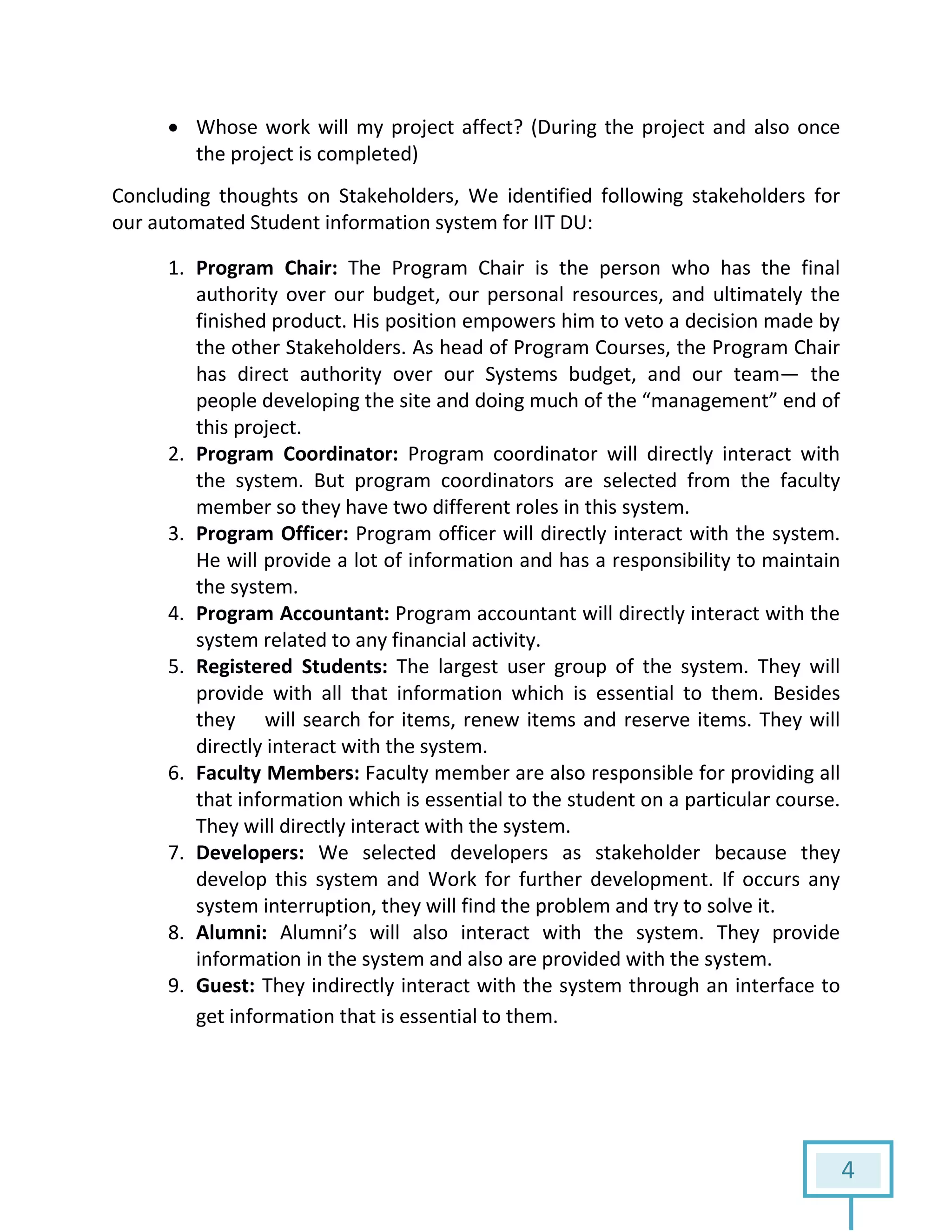 4
 Whose work will my project affect? (During the project and also once
the project is completed)
Concluding thoughts on Stakeholders, We identified following stakeholders for
our automated Student information system for IIT DU:
1. Program Chair: The Program Chair is the person who has the final
authority over our budget, our personal resources, and ultimately the
finished product. His position empowers him to veto a decision made by
the other Stakeholders. As head of Program Courses, the Program Chair
has direct authority over our Systems budget, and our team— the
people developing the site and doing much of the “management” end of
this project.
2. Program Coordinator: Program coordinator will directly interact with
the system. But program coordinators are selected from the faculty
member so they have two different roles in this system.
3. Program Officer: Program officer will directly interact with the system.
He will provide a lot of information and has a responsibility to maintain
the system.
4. Program Accountant: Program accountant will directly interact with the
system related to any financial activity.
5. Registered Students: The largest user group of the system. They will
provide with all that information which is essential to them. Besides
they will search for items, renew items and reserve items. They will
directly interact with the system.
6. Faculty Members: Faculty member are also responsible for providing all
that information which is essential to the student on a particular course.
They will directly interact with the system.
7. Developers: We selected developers as stakeholder because they
develop this system and Work for further development. If occurs any
system interruption, they will find the problem and try to solve it.
8. Alumni: Alumni’s will also interact with the system. They provide
information in the system and also are provided with the system.
9. Guest: They indirectly interact with the system through an interface to
get information that is essential to them.
 