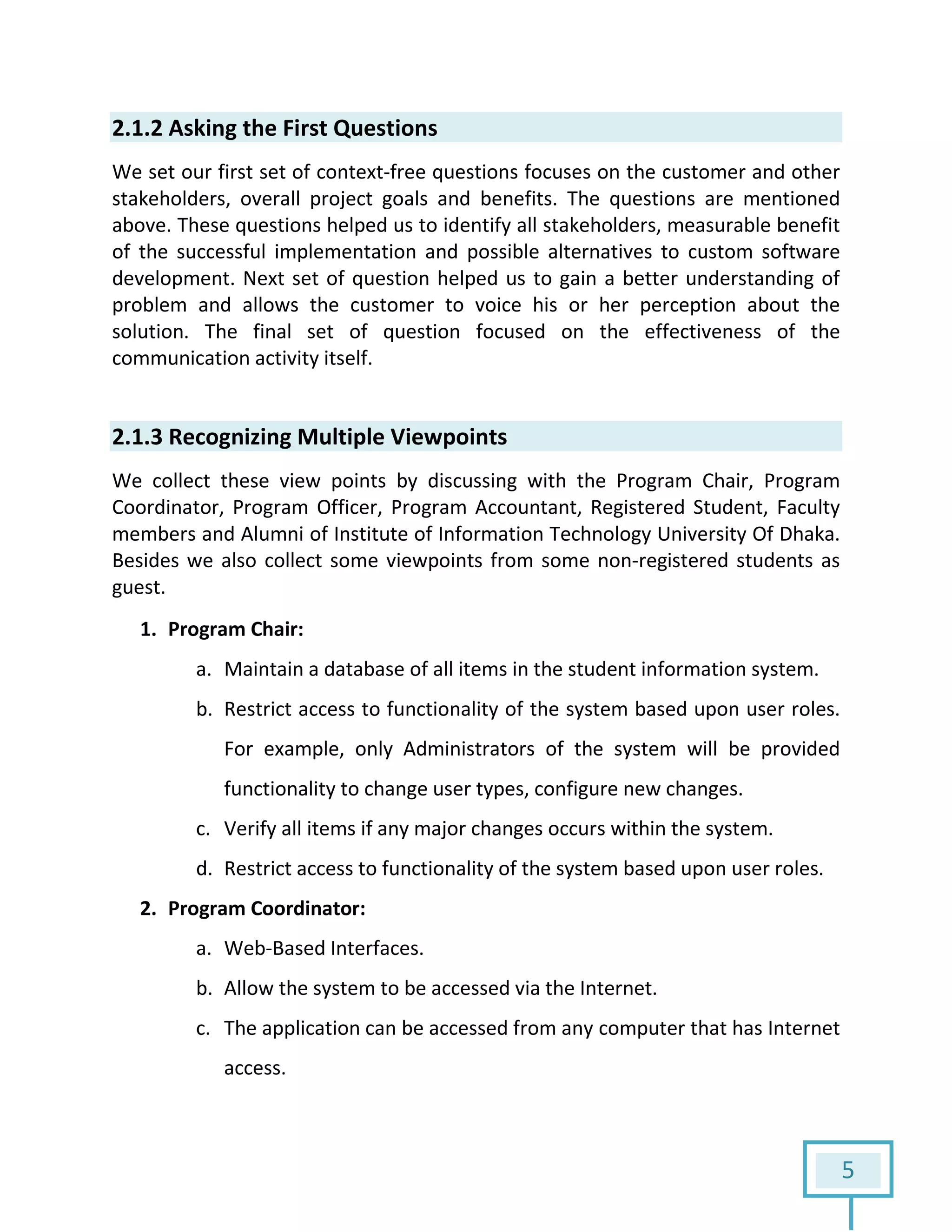 5
2.1.2 Asking the First Questions
We set our first set of context-free questions focuses on the customer and other
stakeholders, overall project goals and benefits. The questions are mentioned
above. These questions helped us to identify all stakeholders, measurable benefit
of the successful implementation and possible alternatives to custom software
development. Next set of question helped us to gain a better understanding of
problem and allows the customer to voice his or her perception about the
solution. The final set of question focused on the effectiveness of the
communication activity itself.
2.1.3 Recognizing Multiple Viewpoints
We collect these view points by discussing with the Program Chair, Program
Coordinator, Program Officer, Program Accountant, Registered Student, Faculty
members and Alumni of Institute of Information Technology University Of Dhaka.
Besides we also collect some viewpoints from some non-registered students as
guest.
1. Program Chair:
a. Maintain a database of all items in the student information system.
b. Restrict access to functionality of the system based upon user roles.
For example, only Administrators of the system will be provided
functionality to change user types, configure new changes.
c. Verify all items if any major changes occurs within the system.
d. Restrict access to functionality of the system based upon user roles.
2. Program Coordinator:
a. Web-Based Interfaces.
b. Allow the system to be accessed via the Internet.
c. The application can be accessed from any computer that has Internet
access.
 