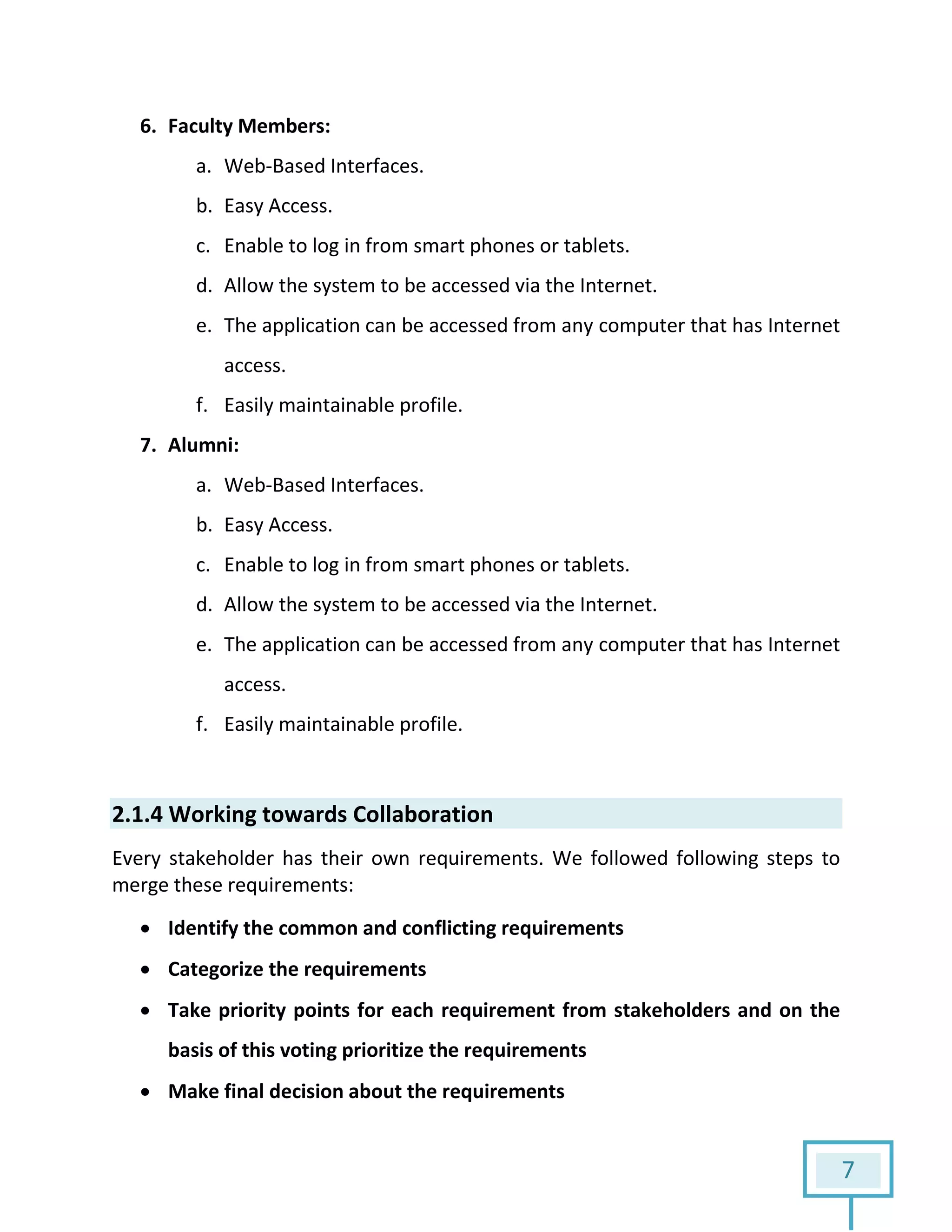 7
6. Faculty Members:
a. Web-Based Interfaces.
b. Easy Access.
c. Enable to log in from smart phones or tablets.
d. Allow the system to be accessed via the Internet.
e. The application can be accessed from any computer that has Internet
access.
f. Easily maintainable profile.
7. Alumni:
a. Web-Based Interfaces.
b. Easy Access.
c. Enable to log in from smart phones or tablets.
d. Allow the system to be accessed via the Internet.
e. The application can be accessed from any computer that has Internet
access.
f. Easily maintainable profile.
2.1.4 Working towards Collaboration
Every stakeholder has their own requirements. We followed following steps to
merge these requirements:
 Identify the common and conflicting requirements
 Categorize the requirements
 Take priority points for each requirement from stakeholders and on the
basis of this voting prioritize the requirements
 Make final decision about the requirements
 