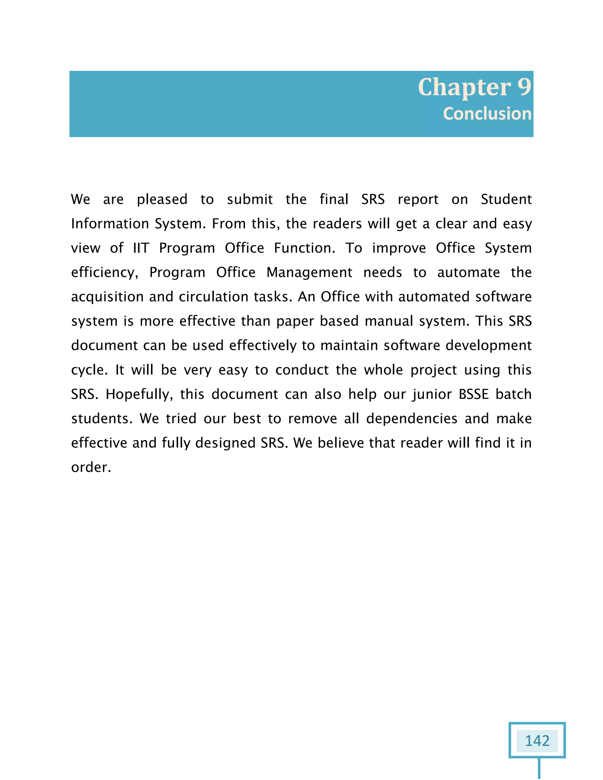 142
Chapter 9
Conclusion
We are pleased to submit the final SRS report on Student
Information System. From this, the readers will get a clear and easy
view of IIT Program Office Function. To improve Office System
efficiency, Program Office Management needs to automate the
acquisition and circulation tasks. An Office with automated software
system is more effective than paper based manual system. This SRS
document can be used effectively to maintain software development
cycle. It will be very easy to conduct the whole project using this
SRS. Hopefully, this document can also help our junior BSSE batch
students. We tried our best to remove all dependencies and make
effective and fully designed SRS. We believe that reader will find it in
order.
 