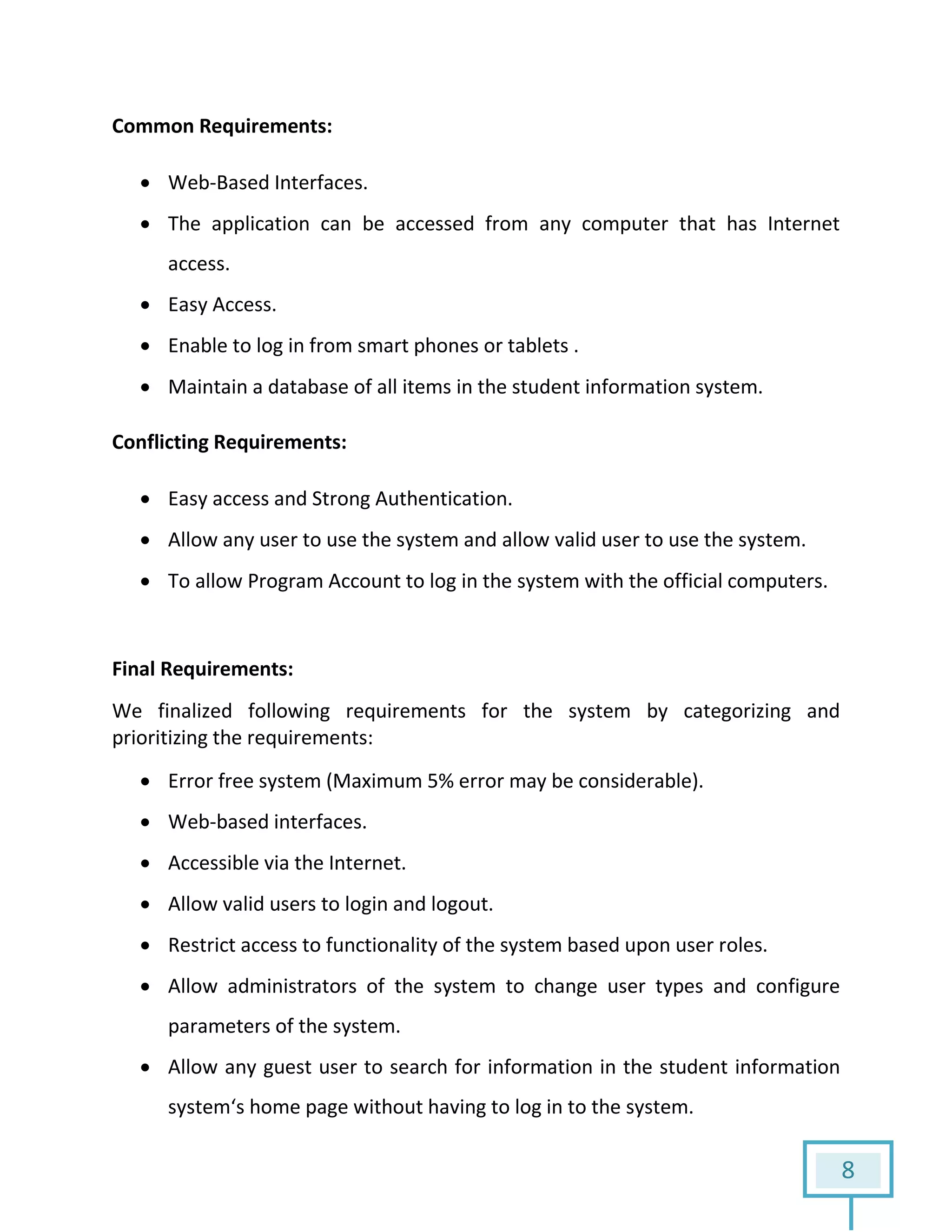 8
Common Requirements:
 Web-Based Interfaces.
 The application can be accessed from any computer that has Internet
access.
 Easy Access.
 Enable to log in from smart phones or tablets .
 Maintain a database of all items in the student information system.
Conflicting Requirements:
 Easy access and Strong Authentication.
 Allow any user to use the system and allow valid user to use the system.
 To allow Program Account to log in the system with the official computers.
Final Requirements:
We finalized following requirements for the system by categorizing and
prioritizing the requirements:
 Error free system (Maximum 5% error may be considerable).
 Web-based interfaces.
 Accessible via the Internet.
 Allow valid users to login and logout.
 Restrict access to functionality of the system based upon user roles.
 Allow administrators of the system to change user types and configure
parameters of the system.
 Allow any guest user to search for information in the student information
system‘s home page without having to log in to the system.
 