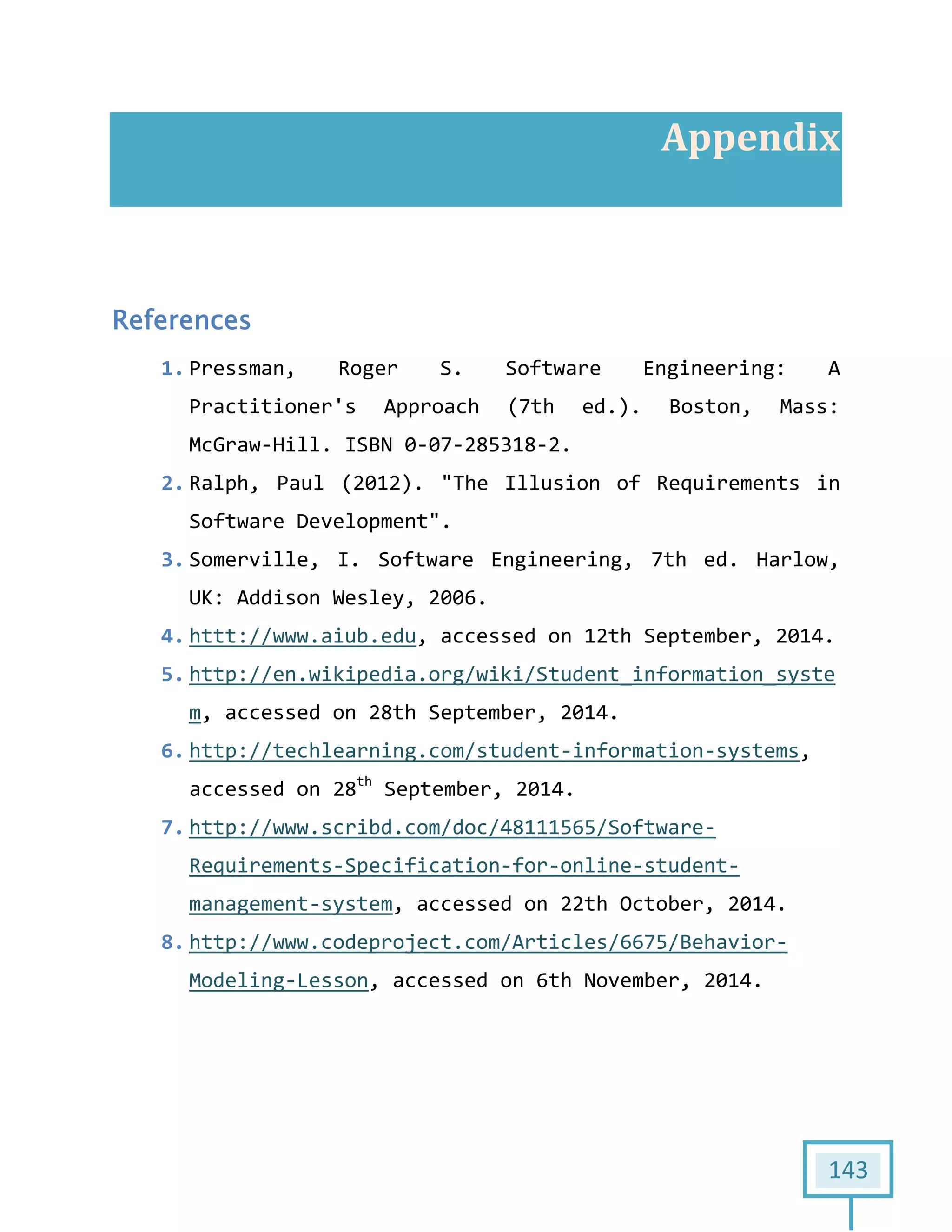 143
Appendix
References
1. Pressman, Roger S. Software Engineering: A
Practitioner's Approach (7th ed.). Boston, Mass:
McGraw-Hill. ISBN 0-07-285318-2.
2. Ralph, Paul (2012). "The Illusion of Requirements in
Software Development".
3. Somerville, I. Software Engineering, 7th ed. Harlow,
UK: Addison Wesley, 2006.
4. httt://www.aiub.edu, accessed on 12th September, 2014.
5. http://en.wikipedia.org/wiki/Student_information_syste
m, accessed on 28th September, 2014.
6. http://techlearning.com/student-information-systems,
accessed on 28th
September, 2014.
7. http://www.scribd.com/doc/48111565/Software-
Requirements-Specification-for-online-student-
management-system, accessed on 22th October, 2014.
8. http://www.codeproject.com/Articles/6675/Behavior-
Modeling-Lesson, accessed on 6th November, 2014.
 