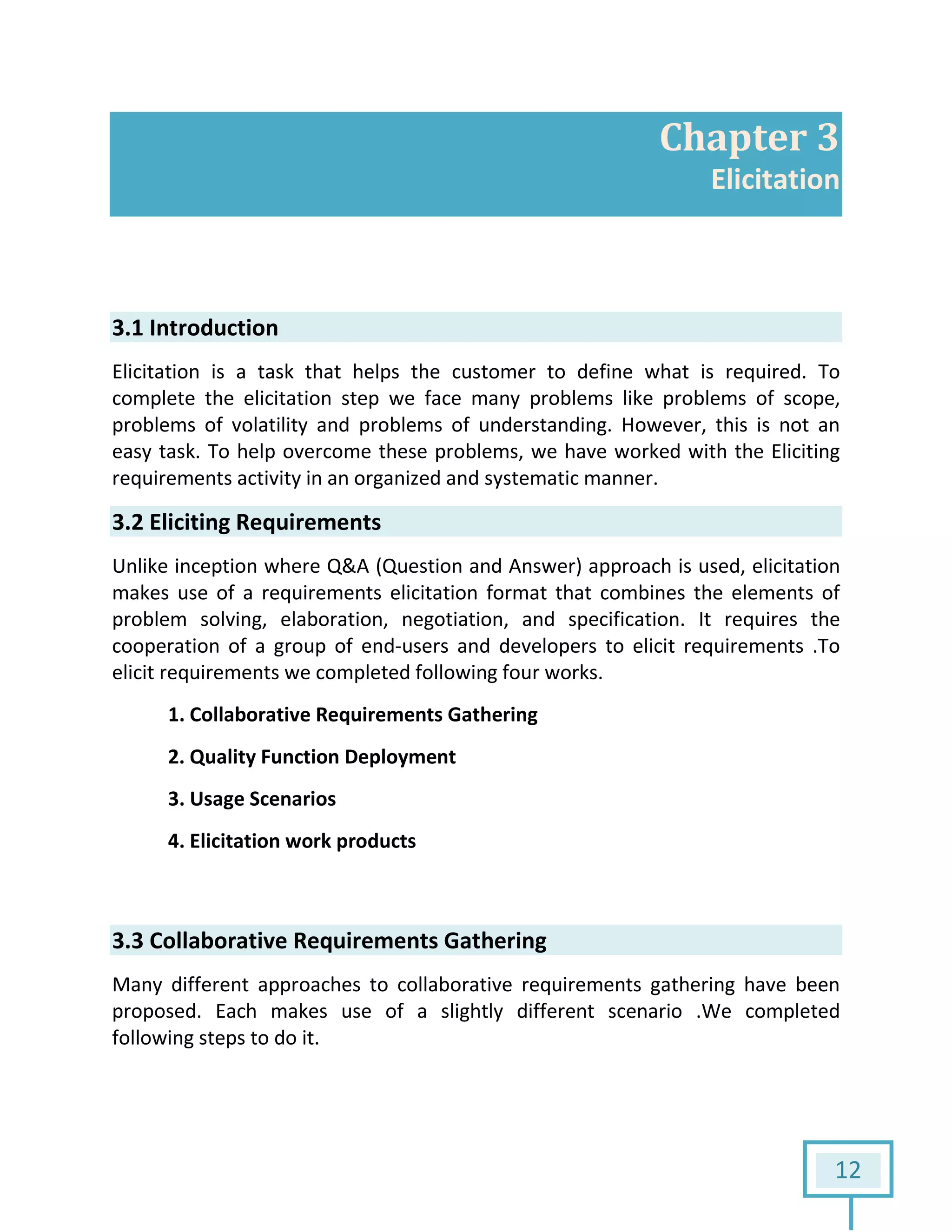 12
Chapter 3
Elicitation
3.1 Introduction
Elicitation is a task that helps the customer to define what is required. To
complete the elicitation step we face many problems like problems of scope,
problems of volatility and problems of understanding. However, this is not an
easy task. To help overcome these problems, we have worked with the Eliciting
requirements activity in an organized and systematic manner.
3.2 Eliciting Requirements
Unlike inception where Q&A (Question and Answer) approach is used, elicitation
makes use of a requirements elicitation format that combines the elements of
problem solving, elaboration, negotiation, and specification. It requires the
cooperation of a group of end-users and developers to elicit requirements .To
elicit requirements we completed following four works.
1. Collaborative Requirements Gathering
2. Quality Function Deployment
3. Usage Scenarios
4. Elicitation work products
3.3 Collaborative Requirements Gathering
Many different approaches to collaborative requirements gathering have been
proposed. Each makes use of a slightly different scenario .We completed
following steps to do it.
 