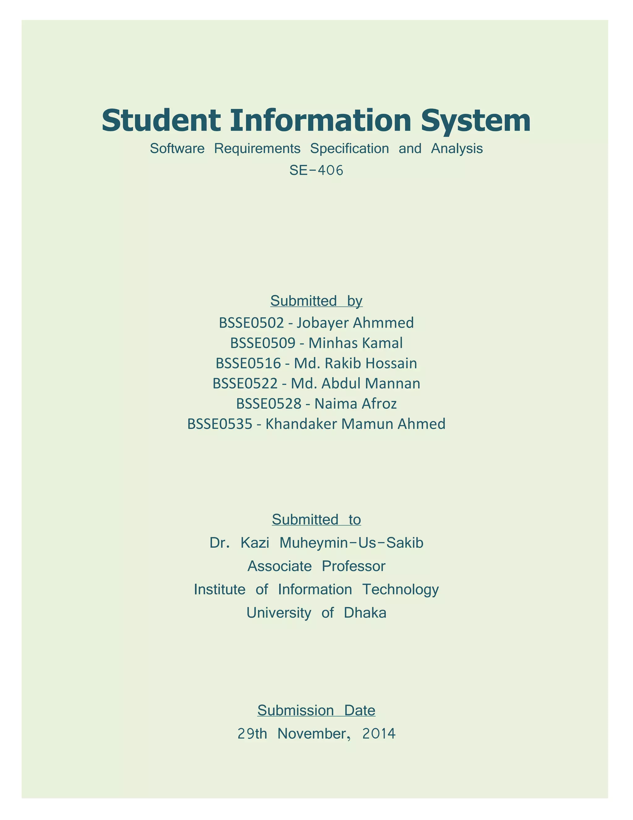 Student Information System
Software Requirements Specification and Analysis
SE-406
Submitted by
BSSE0502 - Jobayer Ahmmed
BSSE0509 - Minhas Kamal
BSSE0516 - Md. Rakib Hossain
BSSE0522 - Md. Abdul Mannan
BSSE0528 - Naima Afroz
BSSE0535 - Khandaker Mamun Ahmed
Submitted to
Dr. Kazi Muheymin-Us-Sakib
Associate Professor
Institute of Information Technology
University of Dhaka
Submission Date
29th November, 2014
 