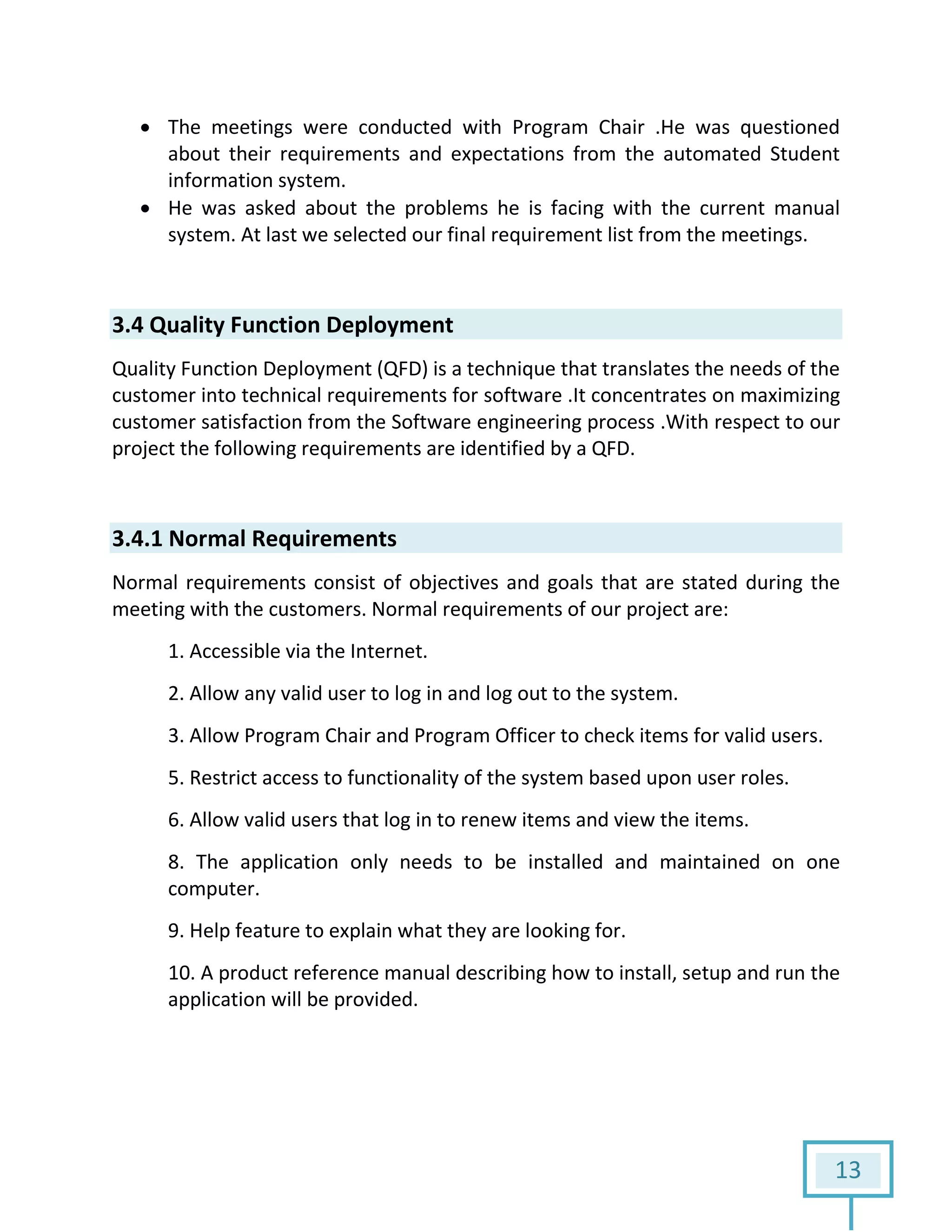 13
 The meetings were conducted with Program Chair .He was questioned
about their requirements and expectations from the automated Student
information system.
 He was asked about the problems he is facing with the current manual
system. At last we selected our final requirement list from the meetings.
3.4 Quality Function Deployment
Quality Function Deployment (QFD) is a technique that translates the needs of the
customer into technical requirements for software .It concentrates on maximizing
customer satisfaction from the Software engineering process .With respect to our
project the following requirements are identified by a QFD.
3.4.1 Normal Requirements
Normal requirements consist of objectives and goals that are stated during the
meeting with the customers. Normal requirements of our project are:
1. Accessible via the Internet.
2. Allow any valid user to log in and log out to the system.
3. Allow Program Chair and Program Officer to check items for valid users.
5. Restrict access to functionality of the system based upon user roles.
6. Allow valid users that log in to renew items and view the items.
8. The application only needs to be installed and maintained on one
computer.
9. Help feature to explain what they are looking for.
10. A product reference manual describing how to install, setup and run the
application will be provided.
 