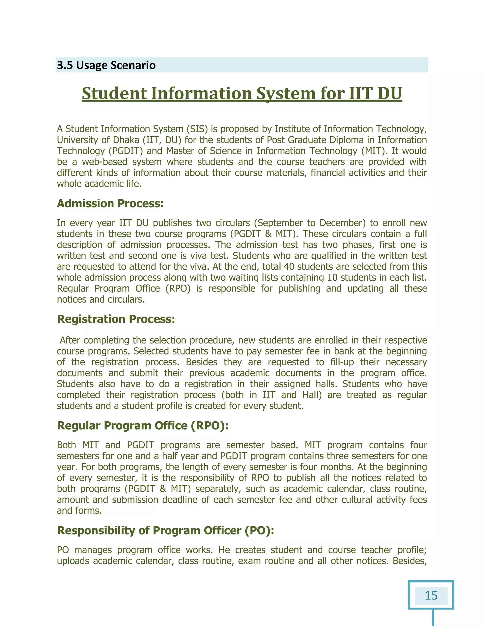 15
3.5 Usage Scenario
Student Information System for IIT DU
A Student Information System (SIS) is proposed by Institute of Information Technology,
University of Dhaka (IIT, DU) for the students of Post Graduate Diploma in Information
Technology (PGDIT) and Master of Science in Information Technology (MIT). It would
be a web-based system where students and the course teachers are provided with
different kinds of information about their course materials, financial activities and their
whole academic life.
Admission Process:
In every year IIT DU publishes two circulars (September to December) to enroll new
students in these two course programs (PGDIT & MIT). These circulars contain a full
description of admission processes. The admission test has two phases, first one is
written test and second one is viva test. Students who are qualified in the written test
are requested to attend for the viva. At the end, total 40 students are selected from this
whole admission process along with two waiting lists containing 10 students in each list.
Regular Program Office (RPO) is responsible for publishing and updating all these
notices and circulars.
Registration Process:
After completing the selection procedure, new students are enrolled in their respective
course programs. Selected students have to pay semester fee in bank at the beginning
of the registration process. Besides they are requested to fill-up their necessary
documents and submit their previous academic documents in the program office.
Students also have to do a registration in their assigned halls. Students who have
completed their registration process (both in IIT and Hall) are treated as regular
students and a student profile is created for every student.
Regular Program Office (RPO):
Both MIT and PGDIT programs are semester based. MIT program contains four
semesters for one and a half year and PGDIT program contains three semesters for one
year. For both programs, the length of every semester is four months. At the beginning
of every semester, it is the responsibility of RPO to publish all the notices related to
both programs (PGDIT & MIT) separately, such as academic calendar, class routine,
amount and submission deadline of each semester fee and other cultural activity fees
and forms.
Responsibility of Program Officer (PO):
PO manages program office works. He creates student and course teacher profile;
uploads academic calendar, class routine, exam routine and all other notices. Besides,
 