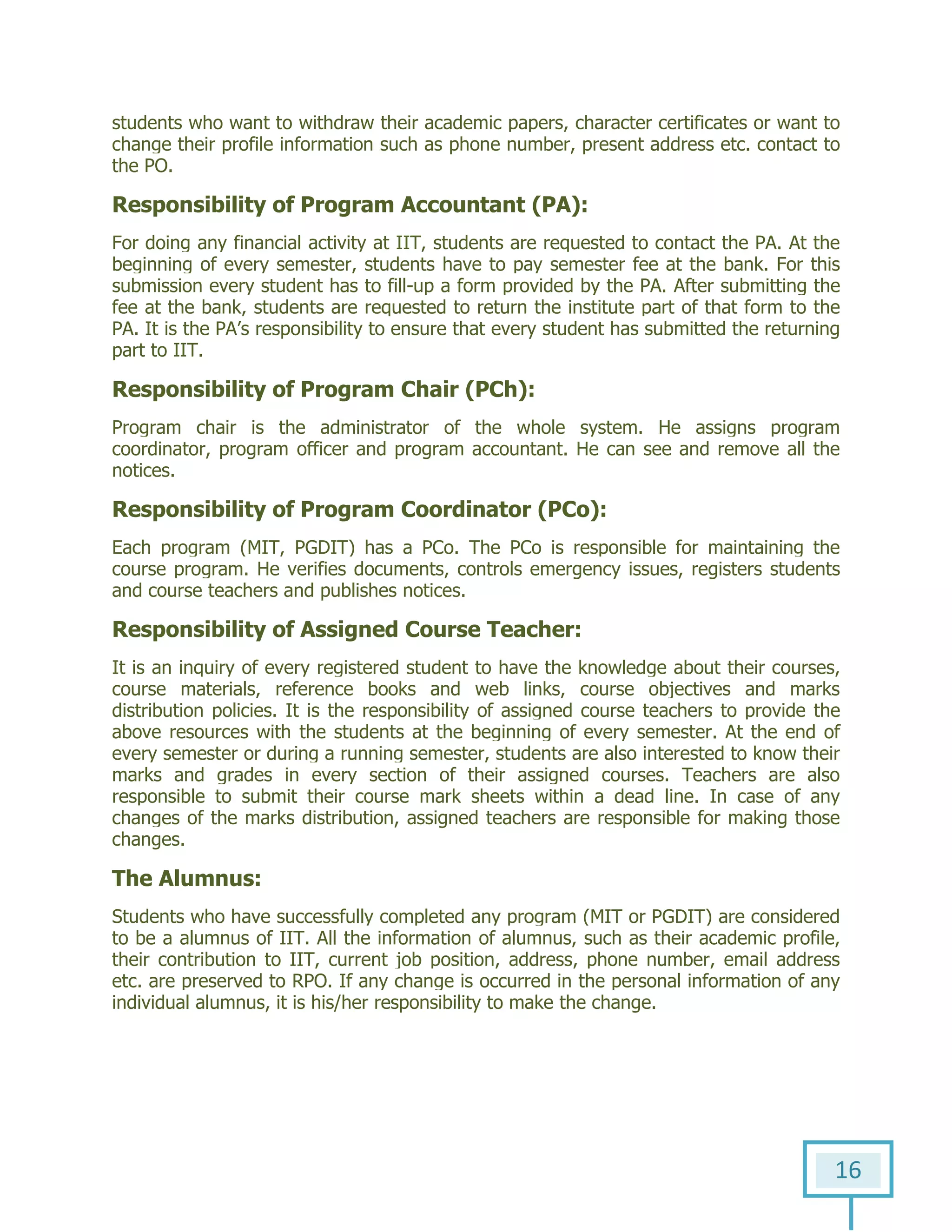 16
students who want to withdraw their academic papers, character certificates or want to
change their profile information such as phone number, present address etc. contact to
the PO.
Responsibility of Program Accountant (PA):
For doing any financial activity at IIT, students are requested to contact the PA. At the
beginning of every semester, students have to pay semester fee at the bank. For this
submission every student has to fill-up a form provided by the PA. After submitting the
fee at the bank, students are requested to return the institute part of that form to the
PA. It is the PA’s responsibility to ensure that every student has submitted the returning
part to IIT.
Responsibility of Program Chair (PCh):
Program chair is the administrator of the whole system. He assigns program
coordinator, program officer and program accountant. He can see and remove all the
notices.
Responsibility of Program Coordinator (PCo):
Each program (MIT, PGDIT) has a PCo. The PCo is responsible for maintaining the
course program. He verifies documents, controls emergency issues, registers students
and course teachers and publishes notices.
Responsibility of Assigned Course Teacher:
It is an inquiry of every registered student to have the knowledge about their courses,
course materials, reference books and web links, course objectives and marks
distribution policies. It is the responsibility of assigned course teachers to provide the
above resources with the students at the beginning of every semester. At the end of
every semester or during a running semester, students are also interested to know their
marks and grades in every section of their assigned courses. Teachers are also
responsible to submit their course mark sheets within a dead line. In case of any
changes of the marks distribution, assigned teachers are responsible for making those
changes.
The Alumnus:
Students who have successfully completed any program (MIT or PGDIT) are considered
to be a alumnus of IIT. All the information of alumnus, such as their academic profile,
their contribution to IIT, current job position, address, phone number, email address
etc. are preserved to RPO. If any change is occurred in the personal information of any
individual alumnus, it is his/her responsibility to make the change.
 