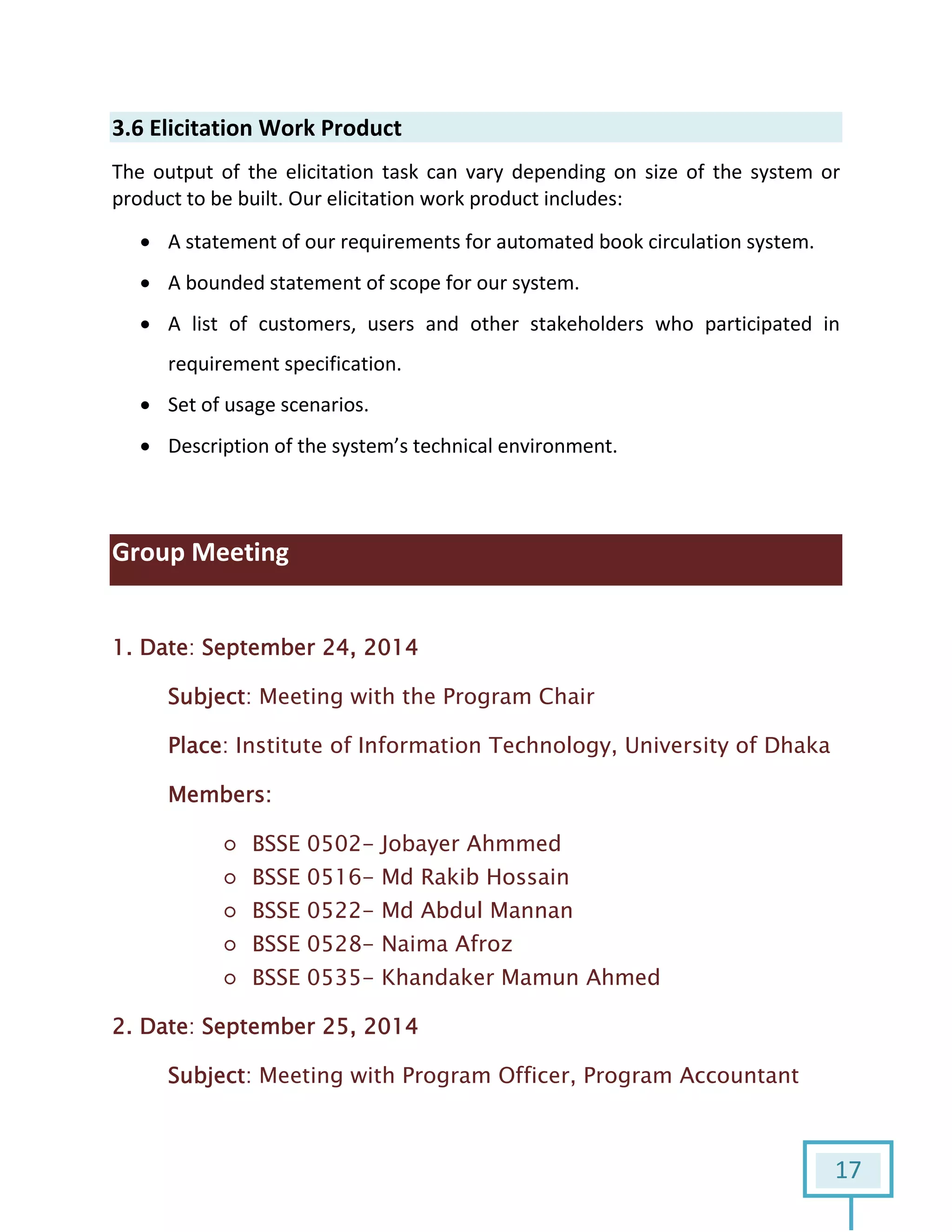 17
3.6 Elicitation Work Product
The output of the elicitation task can vary depending on size of the system or
product to be built. Our elicitation work product includes:
 A statement of our requirements for automated book circulation system.
 A bounded statement of scope for our system.
 A list of customers, users and other stakeholders who participated in
requirement specification.
 Set of usage scenarios.
 Description of the system’s technical environment.
Group Meeting
1. Date: September 24, 2014
Subject: Meeting with the Program Chair
Place: Institute of Information Technology, University of Dhaka
Members:
○ BSSE 0502- Jobayer Ahmmed
○ BSSE 0516- Md Rakib Hossain
○ BSSE 0522- Md Abdul Mannan
○ BSSE 0528- Naima Afroz
○ BSSE 0535- Khandaker Mamun Ahmed
2. Date: September 25, 2014
Subject: Meeting with Program Officer, Program Accountant
 