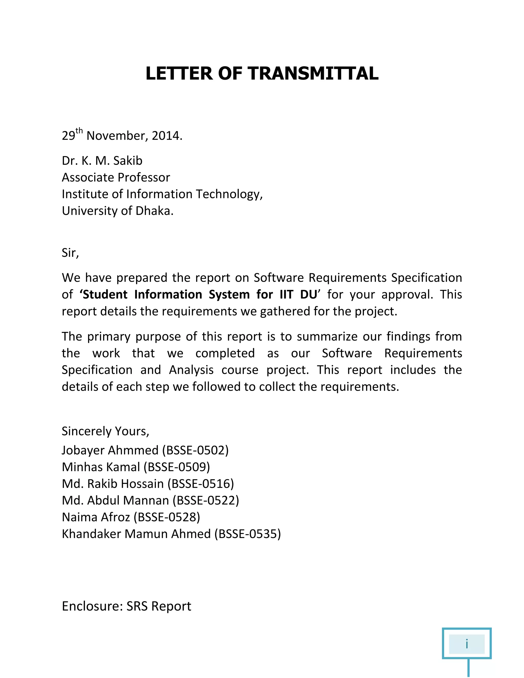 i
LETTER OF TRANSMITTAL
29th
November, 2014.
Dr. K. M. Sakib
Associate Professor
Institute of Information Technology,
University of Dhaka.
Sir,
We have prepared the report on Software Requirements Specification
of ‘Student Information System for IIT DU’ for your approval. This
report details the requirements we gathered for the project.
The primary purpose of this report is to summarize our findings from
the work that we completed as our Software Requirements
Specification and Analysis course project. This report includes the
details of each step we followed to collect the requirements.
Sincerely Yours,
Jobayer Ahmmed (BSSE-0502)
Minhas Kamal (BSSE-0509)
Md. Rakib Hossain (BSSE-0516)
Md. Abdul Mannan (BSSE-0522)
Naima Afroz (BSSE-0528)
Khandaker Mamun Ahmed (BSSE-0535)
Enclosure: SRS Report
 
