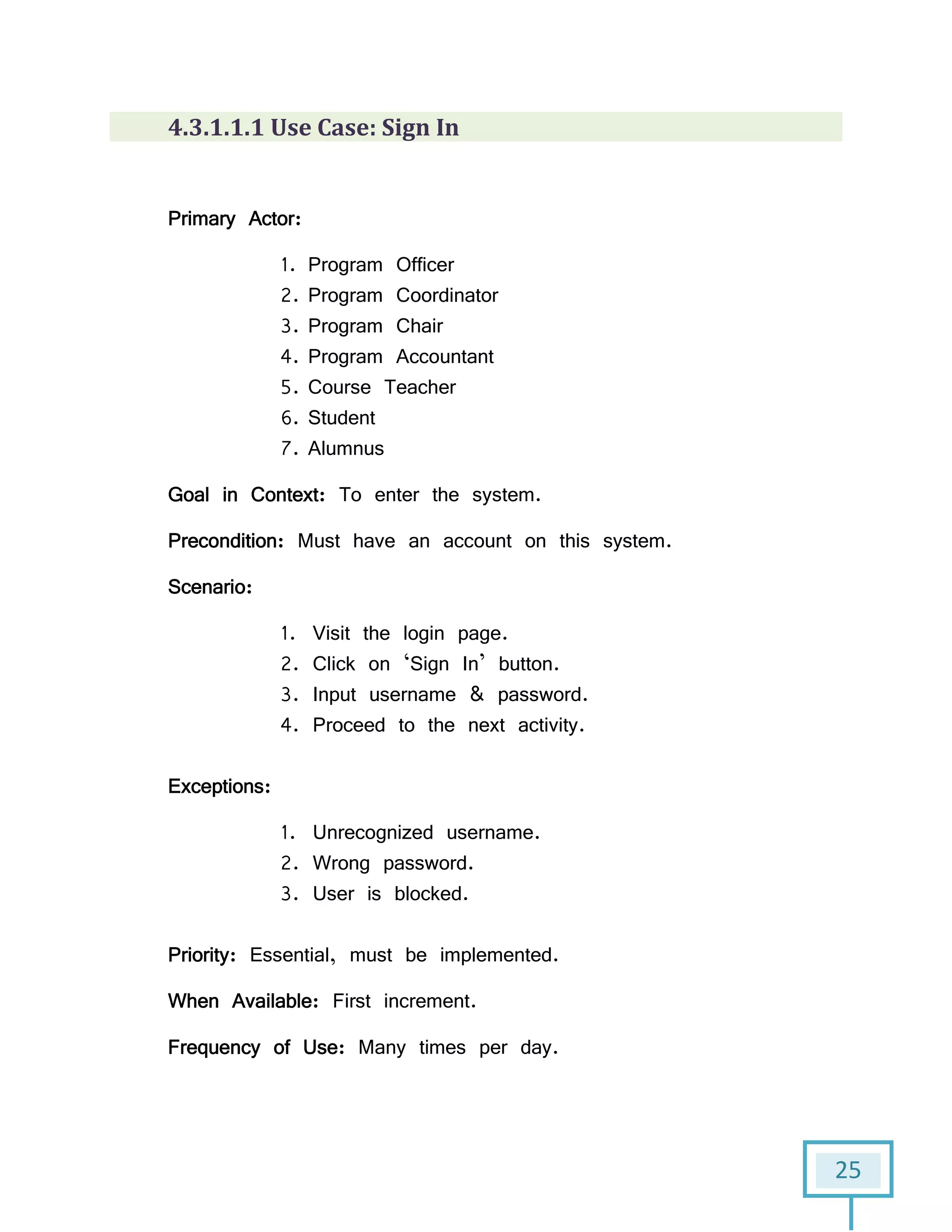 25
4.3.1.1.1 Use Case: Sign In
Primary Actor:
1. Program Officer
2. Program Coordinator
3. Program Chair
4. Program Accountant
5. Course Teacher
6. Student
7. Alumnus
Goal in Context: To enter the system.
Precondition: Must have an account on this system.
Scenario:
1. Visit the login page.
2. Click on ‘Sign In’ button.
3. Input username & password.
4. Proceed to the next activity.
Exceptions:
1. Unrecognized username.
2. Wrong password.
3. User is blocked.
Priority: Essential, must be implemented.
When Available: First increment.
Frequency of Use: Many times per day.
 