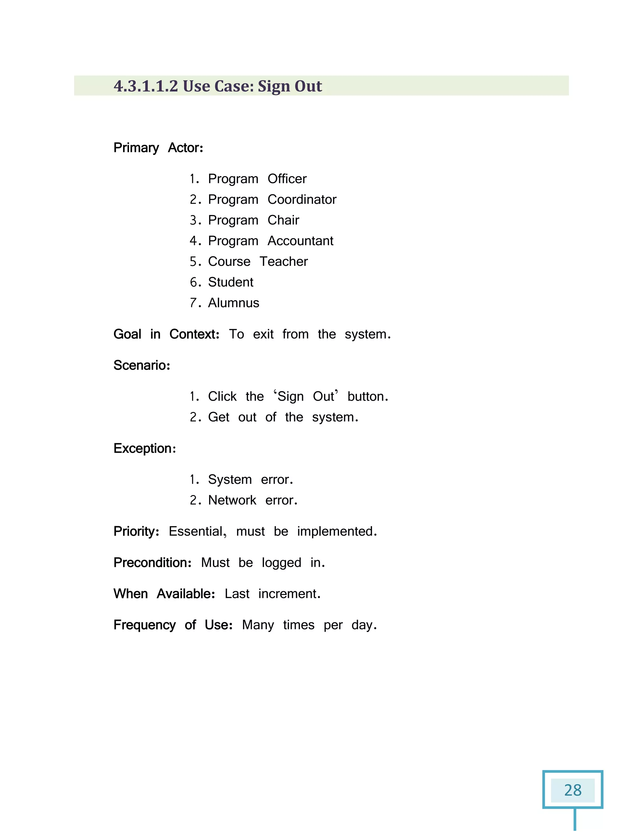 28
4.3.1.1.2 Use Case: Sign Out
Primary Actor:
1. Program Officer
2. Program Coordinator
3. Program Chair
4. Program Accountant
5. Course Teacher
6. Student
7. Alumnus
Goal in Context: To exit from the system.
Scenario:
1. Click the ‘Sign Out’ button.
2. Get out of the system.
Exception:
1. System error.
2. Network error.
Priority: Essential, must be implemented.
Precondition: Must be logged in.
When Available: Last increment.
Frequency of Use: Many times per day.
 