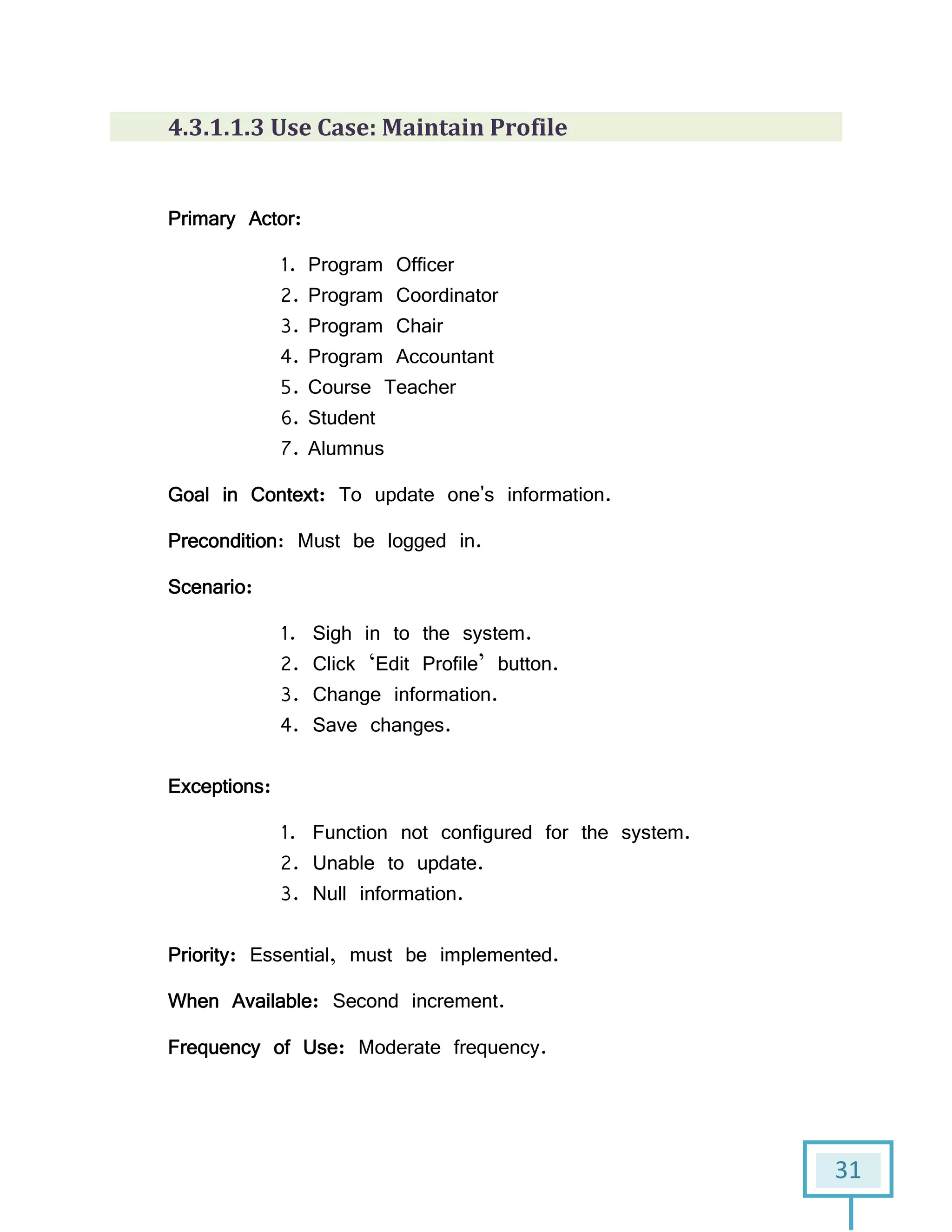 31
4.3.1.1.3 Use Case: Maintain Profile
Primary Actor:
1. Program Officer
2. Program Coordinator
3. Program Chair
4. Program Accountant
5. Course Teacher
6. Student
7. Alumnus
Goal in Context: To update one's information.
Precondition: Must be logged in.
Scenario:
1. Sigh in to the system.
2. Click ‘Edit Profile’ button.
3. Change information.
4. Save changes.
Exceptions:
1. Function not configured for the system.
2. Unable to update.
3. Null information.
Priority: Essential, must be implemented.
When Available: Second increment.
Frequency of Use: Moderate frequency.
 