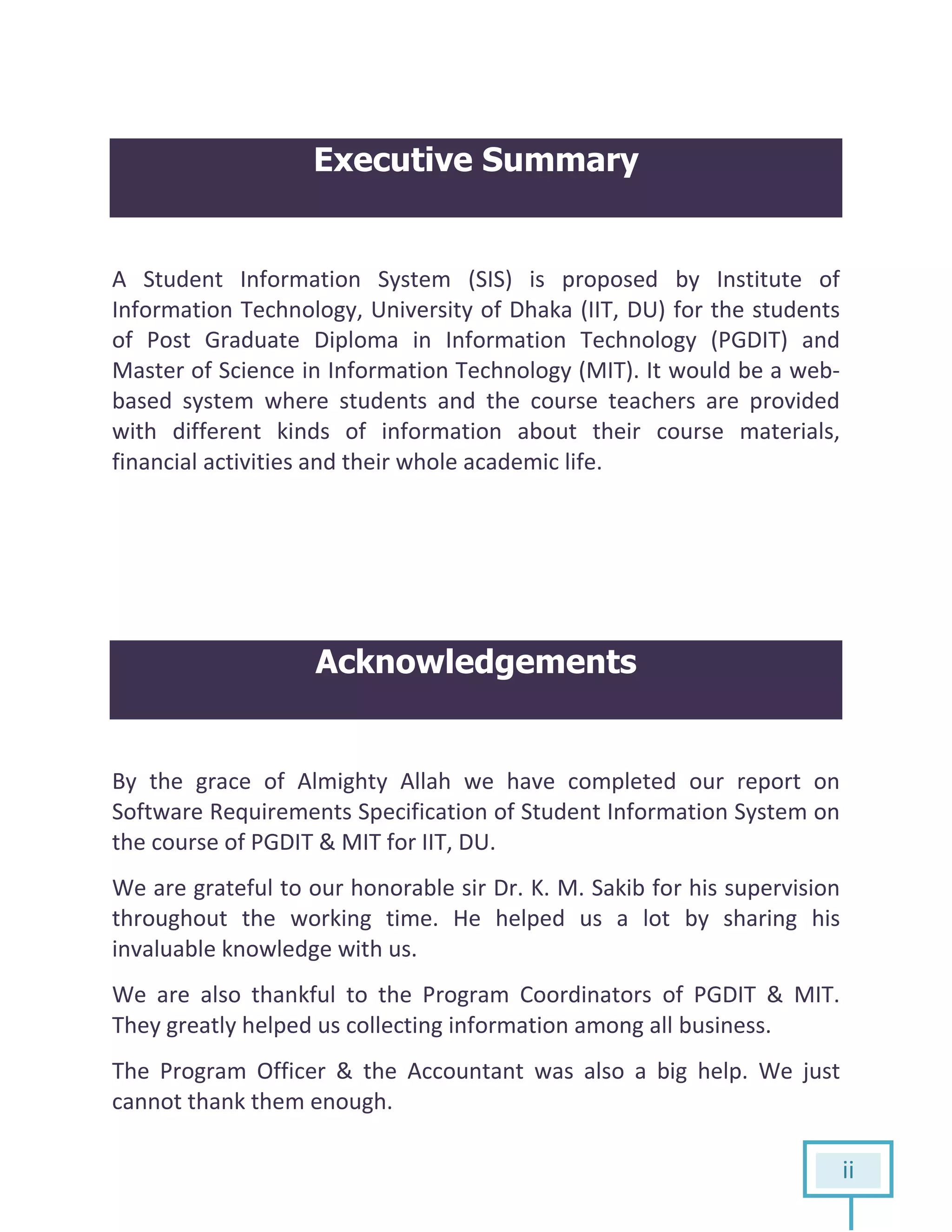 ii
Executive Summary
A Student Information System (SIS) is proposed by Institute of
Information Technology, University of Dhaka (IIT, DU) for the students
of Post Graduate Diploma in Information Technology (PGDIT) and
Master of Science in Information Technology (MIT). It would be a web-
based system where students and the course teachers are provided
with different kinds of information about their course materials,
financial activities and their whole academic life.
Acknowledgements
By the grace of Almighty Allah we have completed our report on
Software Requirements Specification of Student Information System on
the course of PGDIT & MIT for IIT, DU.
We are grateful to our honorable sir Dr. K. M. Sakib for his supervision
throughout the working time. He helped us a lot by sharing his
invaluable knowledge with us.
We are also thankful to the Program Coordinators of PGDIT & MIT.
They greatly helped us collecting information among all business.
The Program Officer & the Accountant was also a big help. We just
cannot thank them enough.
 