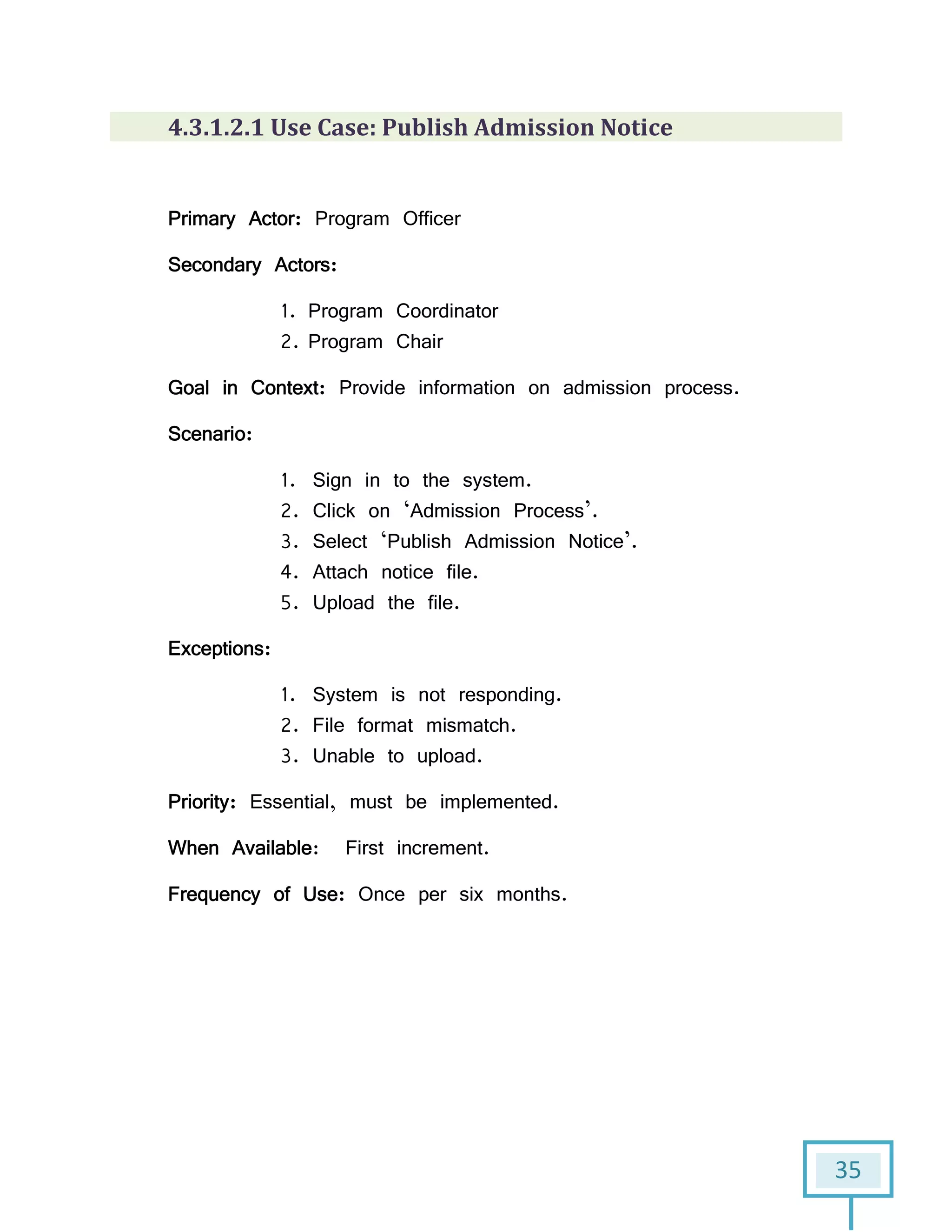 35
4.3.1.2.1 Use Case: Publish Admission Notice
Primary Actor: Program Officer
Secondary Actors:
1. Program Coordinator
2. Program Chair
Goal in Context: Provide information on admission process.
Scenario:
1. Sign in to the system.
2. Click on ‘Admission Process’.
3. Select ‘Publish Admission Notice’.
4. Attach notice file.
5. Upload the file.
Exceptions:
1. System is not responding.
2. File format mismatch.
3. Unable to upload.
Priority: Essential, must be implemented.
When Available: First increment.
Frequency of Use: Once per six months.
 