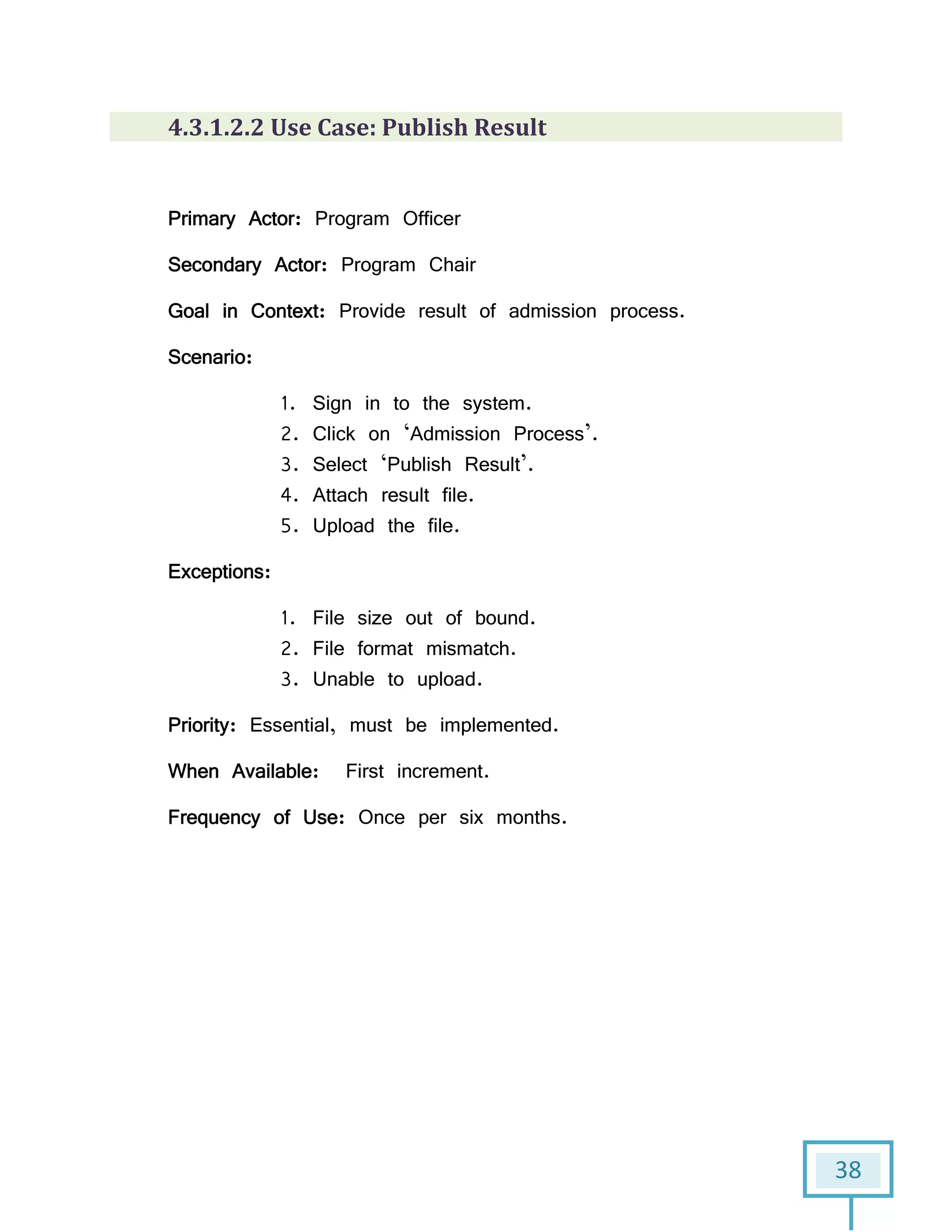 38
4.3.1.2.2 Use Case: Publish Result
Primary Actor: Program Officer
Secondary Actor: Program Chair
Goal in Context: Provide result of admission process.
Scenario:
1. Sign in to the system.
2. Click on ‘Admission Process’.
3. Select ‘Publish Result’.
4. Attach result file.
5. Upload the file.
Exceptions:
1. File size out of bound.
2. File format mismatch.
3. Unable to upload.
Priority: Essential, must be implemented.
When Available: First increment.
Frequency of Use: Once per six months.
 