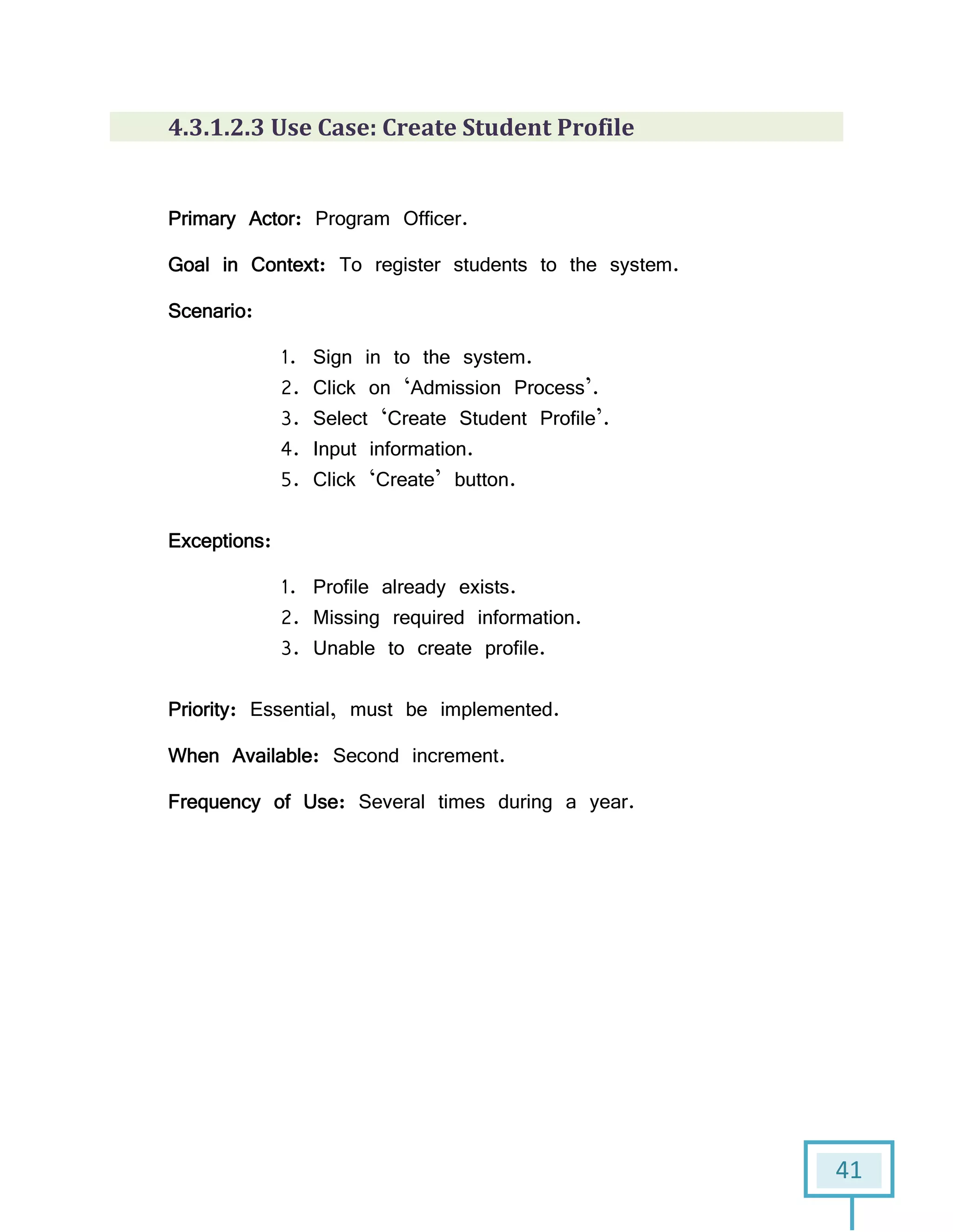 41
4.3.1.2.3 Use Case: Create Student Profile
Primary Actor: Program Officer.
Goal in Context: To register students to the system.
Scenario:
1. Sign in to the system.
2. Click on ‘Admission Process’.
3. Select ‘Create Student Profile’.
4. Input information.
5. Click ‘Create’ button.
Exceptions:
1. Profile already exists.
2. Missing required information.
3. Unable to create profile.
Priority: Essential, must be implemented.
When Available: Second increment.
Frequency of Use: Several times during a year.
 