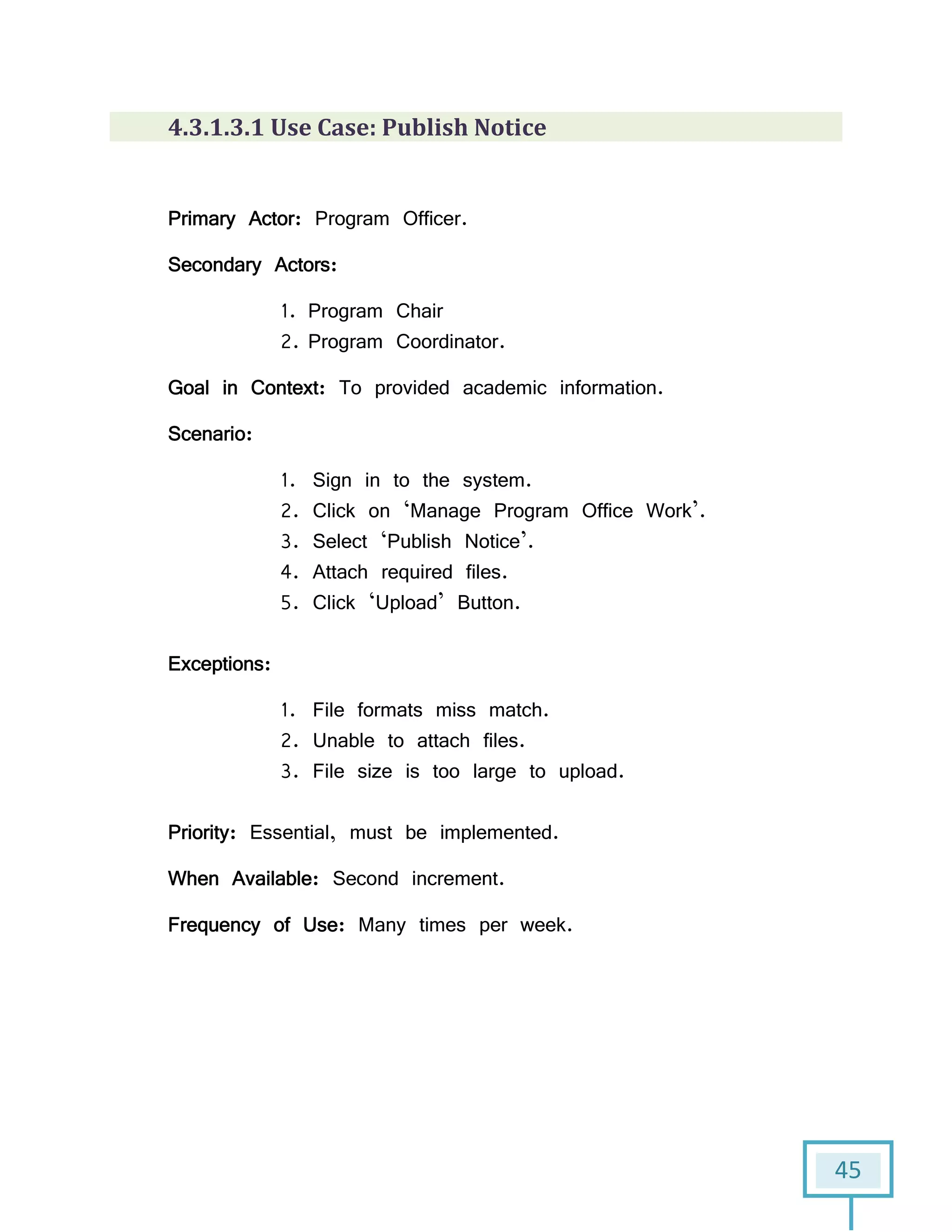 45
4.3.1.3.1 Use Case: Publish Notice
Primary Actor: Program Officer.
Secondary Actors:
1. Program Chair
2. Program Coordinator.
Goal in Context: To provided academic information.
Scenario:
1. Sign in to the system.
2. Click on ‘Manage Program Office Work’.
3. Select ‘Publish Notice’.
4. Attach required files.
5. Click ‘Upload’ Button.
Exceptions:
1. File formats miss match.
2. Unable to attach files.
3. File size is too large to upload.
Priority: Essential, must be implemented.
When Available: Second increment.
Frequency of Use: Many times per week.
 