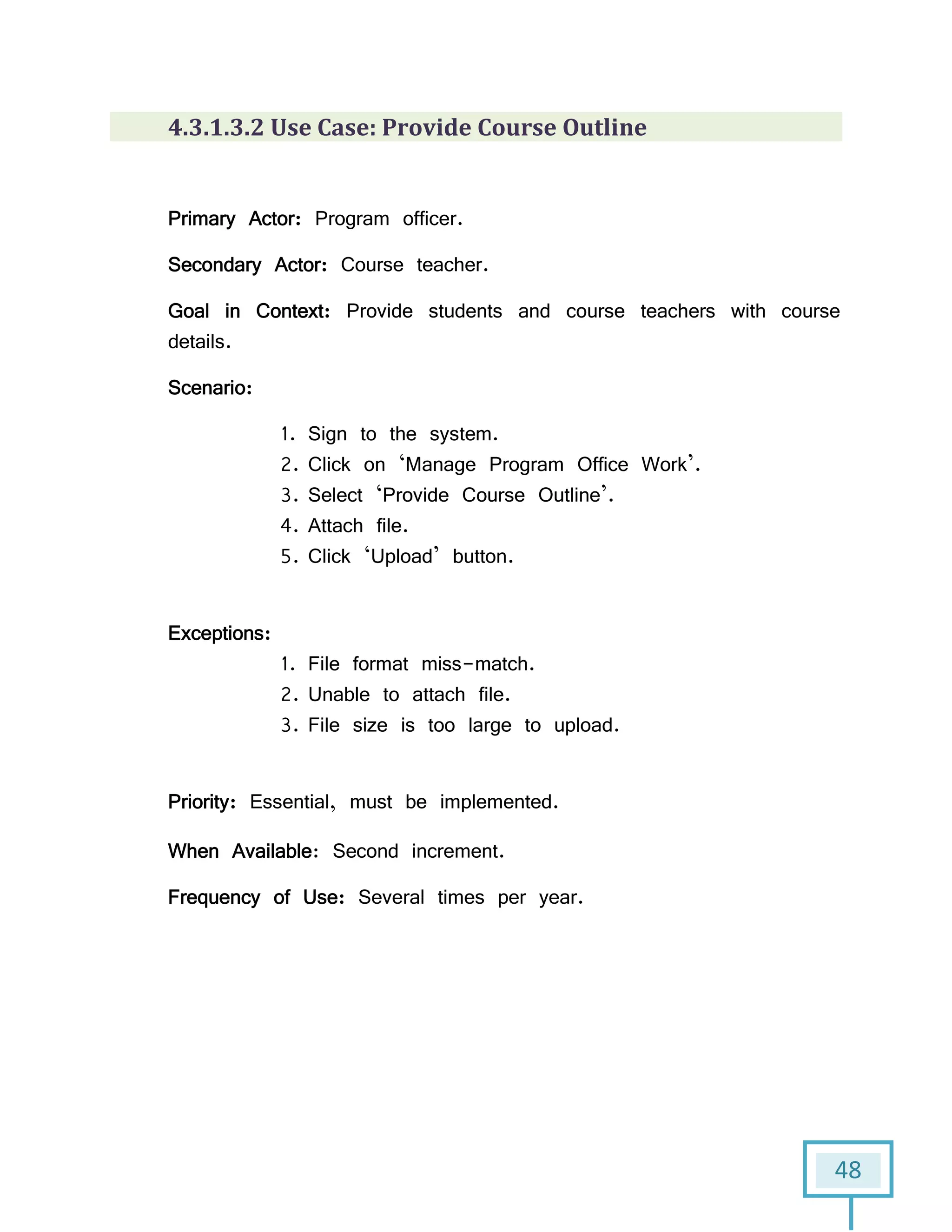 48
4.3.1.3.2 Use Case: Provide Course Outline
Primary Actor: Program officer.
Secondary Actor: Course teacher.
Goal in Context: Provide students and course teachers with course
details.
Scenario:
1. Sign to the system.
2. Click on ‘Manage Program Office Work’.
3. Select ‘Provide Course Outline’.
4. Attach file.
5. Click ‘Upload’ button.
Exceptions:
1. File format miss-match.
2. Unable to attach file.
3. File size is too large to upload.
Priority: Essential, must be implemented.
When Available: Second increment.
Frequency of Use: Several times per year.
 