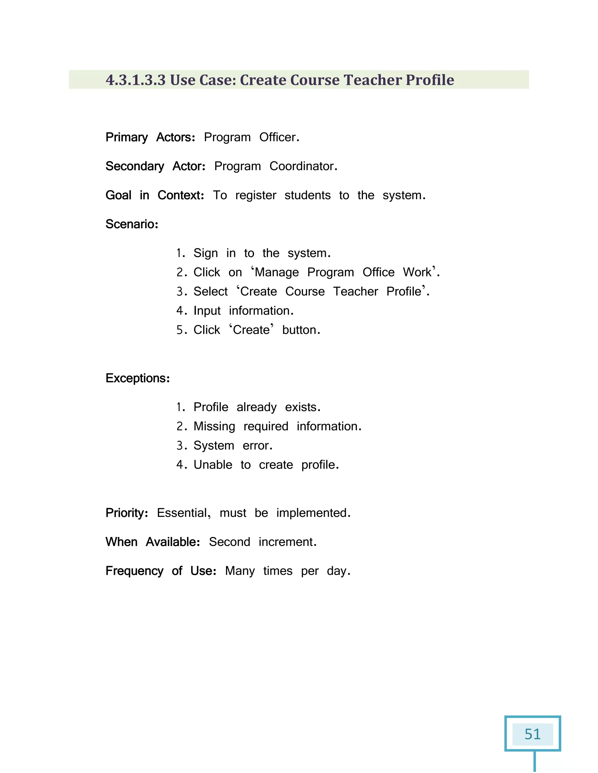 51
4.3.1.3.3 Use Case: Create Course Teacher Profile
Primary Actors: Program Officer.
Secondary Actor: Program Coordinator.
Goal in Context: To register students to the system.
Scenario:
1. Sign in to the system.
2. Click on ‘Manage Program Office Work’.
3. Select ‘Create Course Teacher Profile’.
4. Input information.
5. Click ‘Create’ button.
Exceptions:
1. Profile already exists.
2. Missing required information.
3. System error.
4. Unable to create profile.
Priority: Essential, must be implemented.
When Available: Second increment.
Frequency of Use: Many times per day.
 