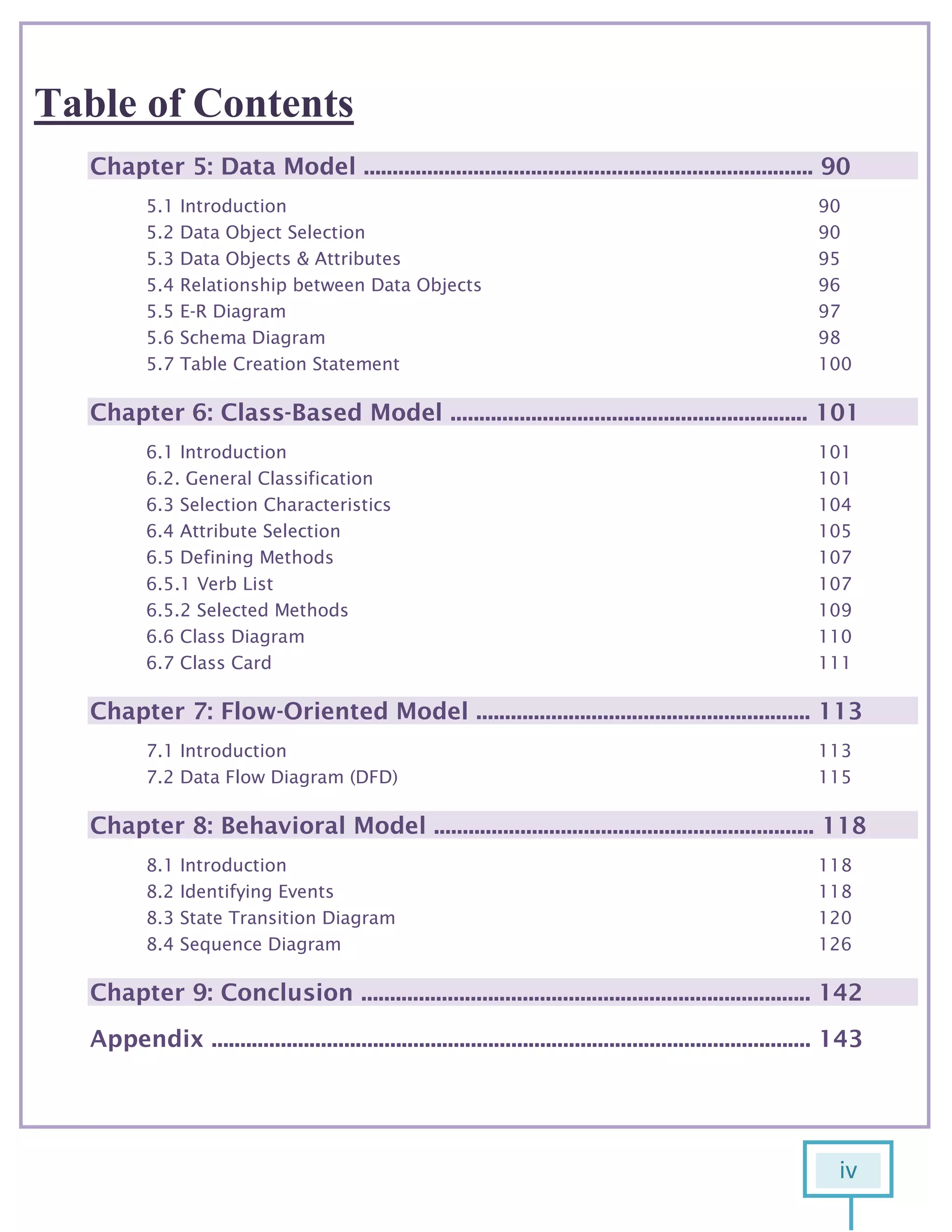 iv
6
Table of Contents
Chapter 5: Data Model .............................................................................. 90
5.1 Introduction 90
5.2 Data Object Selection 90
5.3 Data Objects & Attributes 95
5.4 Relationship between Data Objects 96
5.5 E-R Diagram 97
5.6 Schema Diagram 98
5.7 Table Creation Statement 100
Chapter 6: Class-Based Model .............................................................. 101
6.1 Introduction 101
6.2. General Classification 101
6.3 Selection Characteristics 104
6.4 Attribute Selection 105
6.5 Defining Methods 107
6.5.1 Verb List 107
6.5.2 Selected Methods 109
6.6 Class Diagram 110
6.7 Class Card 111
Chapter 7: Flow-Oriented Model .......................................................... 113
7.1 Introduction 113
7.2 Data Flow Diagram (DFD) 115
Chapter 8: Behavioral Model .................................................................. 118
8.1 Introduction 118
8.2 Identifying Events 118
8.3 State Transition Diagram 120
8.4 Sequence Diagram 126
Chapter 9: Conclusion .............................................................................. 142
Appendix ........................................................................................................ 143
 