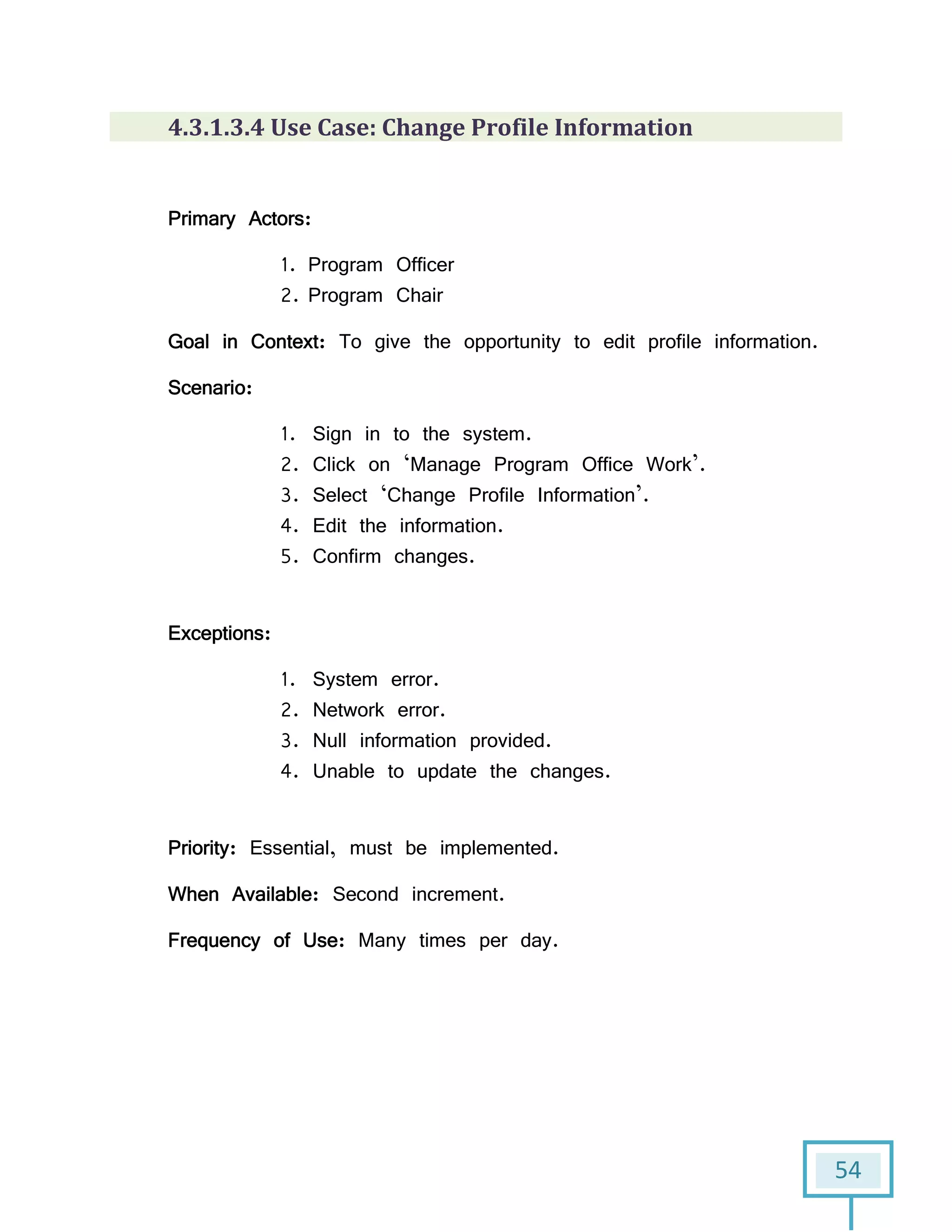 54
4.3.1.3.4 Use Case: Change Profile Information
Primary Actors:
1. Program Officer
2. Program Chair
Goal in Context: To give the opportunity to edit profile information.
Scenario:
1. Sign in to the system.
2. Click on ‘Manage Program Office Work’.
3. Select ‘Change Profile Information’.
4. Edit the information.
5. Confirm changes.
Exceptions:
1. System error.
2. Network error.
3. Null information provided.
4. Unable to update the changes.
Priority: Essential, must be implemented.
When Available: Second increment.
Frequency of Use: Many times per day.
 
