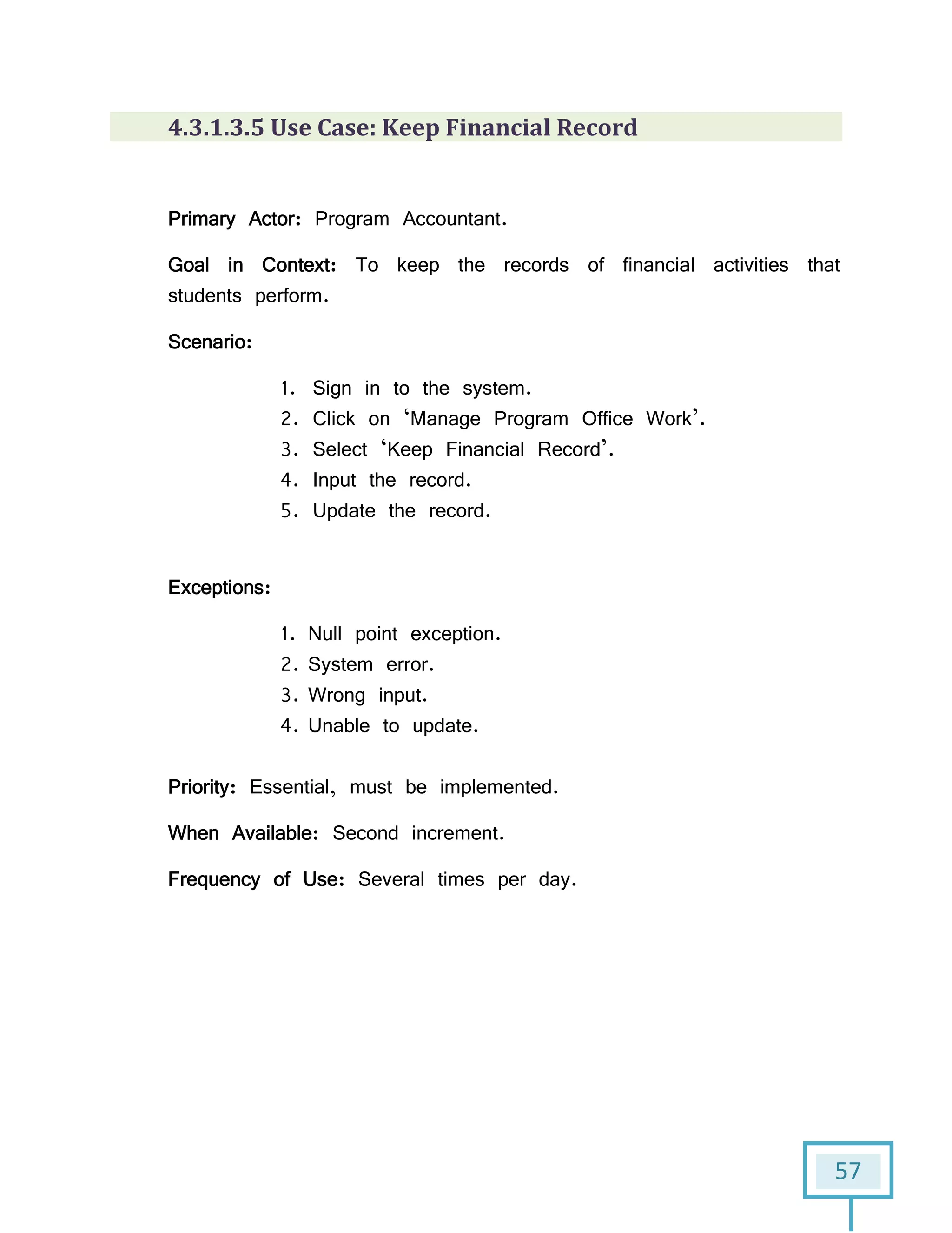 57
4.3.1.3.5 Use Case: Keep Financial Record
Primary Actor: Program Accountant.
Goal in Context: To keep the records of financial activities that
students perform.
Scenario:
1. Sign in to the system.
2. Click on ‘Manage Program Office Work’.
3. Select ‘Keep Financial Record’.
4. Input the record.
5. Update the record.
Exceptions:
1. Null point exception.
2. System error.
3. Wrong input.
4. Unable to update.
Priority: Essential, must be implemented.
When Available: Second increment.
Frequency of Use: Several times per day.
 